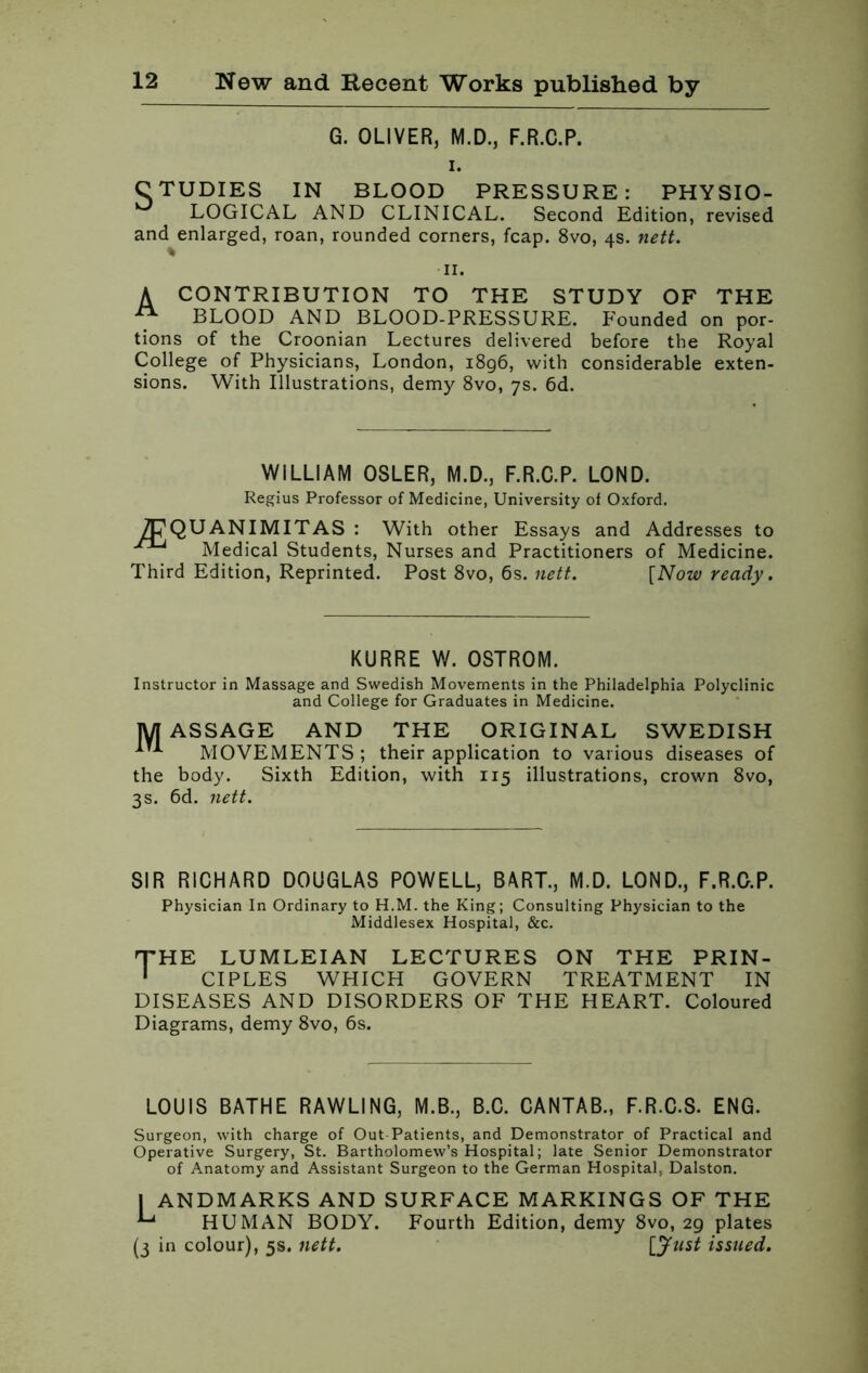 G. OLIVER, M.D., F.R.C.P. i. C TUDIES IN BLOOD PRESSURE: PHYSIO- LOGICAL AND CLINICAL. Second Edition, revised and enlarged, roan, rounded corners, fcap. 8vo, 4s. nett. 11. A CONTRIBUTION TO THE STUDY OF THE ^ BLOOD AND BLOOD-PRESSURE. Founded on por- tions of the Croonian Lectures delivered before the Royal College of Physicians, London, 1896, with considerable exten- sions. With Illustrations, demy 8vo, 7s. 6d. WILLIAM OSLER, M.D., F.R.C.P. LOND. Regius Professor of Medicine, University of Oxford. 7PQUANIMITAS : With other Essays and Addresses to Medical Students, Nurses and Practitioners of Medicine. Third Edition, Reprinted. Post 8vo, 6s. nett. [Now ready. KURRE W. OSTROM. Instructor in Massage and Swedish Movements in the Philadelphia Polyclinic and College for Graduates in Medicine. MASSAGE AND THE ORIGINAL SWEDISH MOVEMENTS ; their application to various diseases of the body. Sixth Edition, with 115 illustrations, crown 8vo, 3s. 6d. nett. SIR RICHARD DOUGLAS POWELL, BART., M.D. LOND., F.R.O.P. Physician In Ordinary to H.M. the King; Consulting Physician to the Middlesex Hospital, &c. THE LUMLEI AN LECTURES ON THE PRIN- 1 CIPLES WHICH GOVERN TREATMENT IN DISEASES AND DISORDERS OF THE HEART. Coloured Diagrams, demy 8vo, 6s. LOUIS BATHE RAWLING, M.B., B.C. CANTAB., F.R.C.S. ENG. Surgeon, with charge of Out Patients, and Demonstrator of Practical and Operative Surgery, St. Bartholomew’s Hospital; late Senior Demonstrator of Anatomy and Assistant Surgeon to the German Hospital, Dalston. 1 ANDMARKS AND SURFACE MARKINGS OF THE ^ HUMAN BODY. Fourth Edition, demy 8vo, 29 plates (3 in colour), 5s. nett. [Just issued.