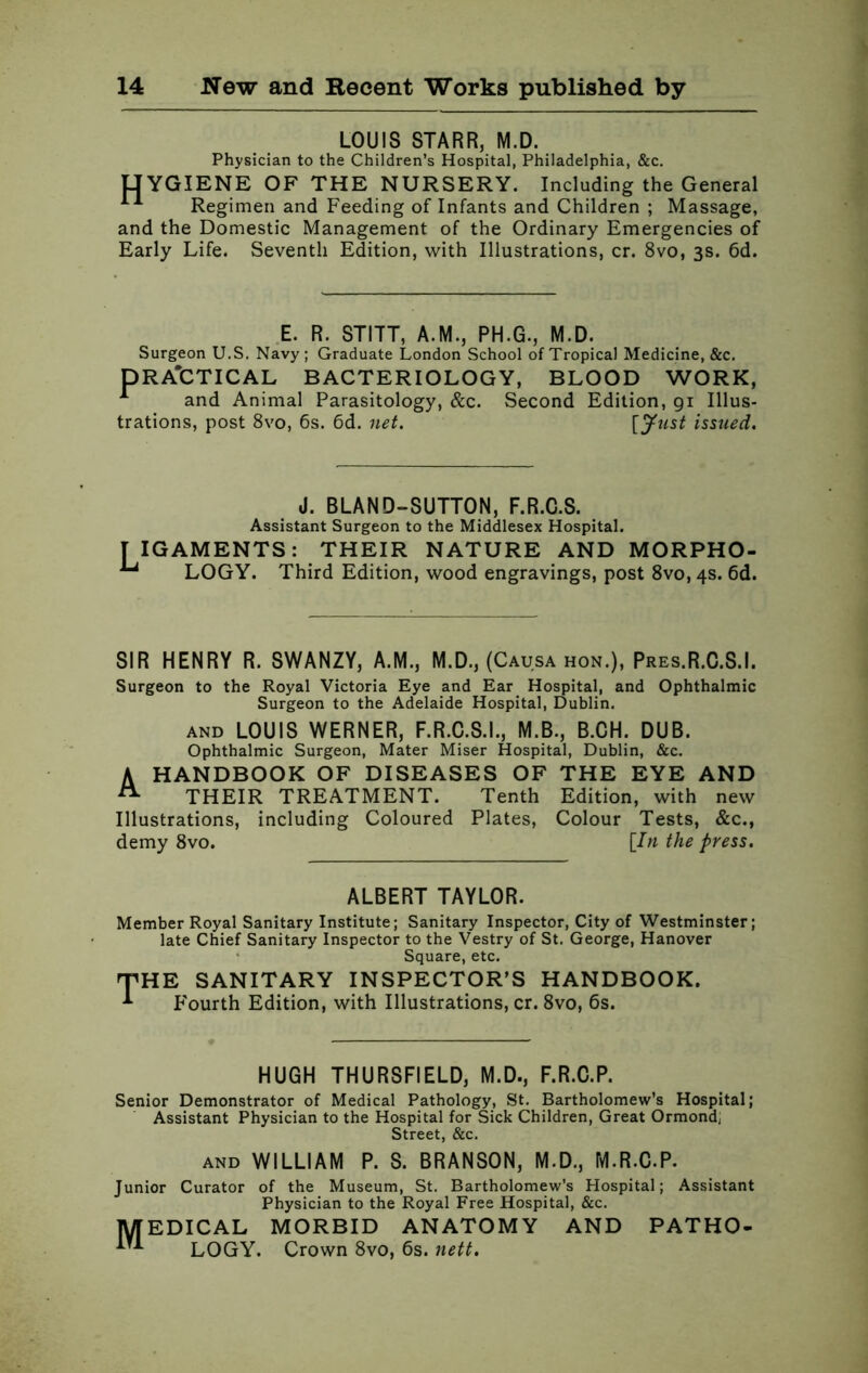 LOUIS STARR, M.D. Physician to the Children’s Hospital, Philadelphia, &c. HYGIENE OF THE NURSERY. Including the General Regimen and Feeding of Infants and Children ; Massage, and the Domestic Management of the Ordinary Emergencies of Early Life. Seventh Edition, with Illustrations, cr. 8vo, 3s. 6d. E. R. STITT, A.M., PH.G., M.D. Surgeon U.S. Navy; Graduate London School of Tropical Medicine, &c. DRA'CTICAL BACTERIOLOGY, BLOOD WORK, 1 and Animal Parasitology, &c. Second Edition, gi Illus- trations, post 8vo, 6s. 6d. net. [Just issued. J. BLAND-SUTTON, F.R.C.S. Assistant Surgeon to the Middlesex Hospital. IIGAMENTS: THEIR NATURE AND MORPHO- ^ LOGY. Third Edition, wood engravings, post 8vo, 4s. 6d. SIR HENRY R. SWANZY, A.M., M.D., (Causa hon.), Pres.R.C.S.I. Surgeon to the Royal Victoria Eye and Ear Hospital, and Ophthalmic Surgeon to the Adelaide Hospital, Dublin. and LOUIS WERNER, F.R.C.S.I., M.B., B.CH. DUB. Ophthalmic Surgeon, Mater Miser Hospital, Dublin, &c. A HANDBOOK OF DISEASES OF THE EYE AND A THEIR TREATMENT. Tenth Edition, with new Illustrations, including Coloured Plates, Colour Tests, &c., demy 8vo. [In the press. ALBERT TAYLOR. Member Royal Sanitary Institute; Sanitary Inspector, City of Westminster; late Chief Sanitary Inspector to the Vestry of St. George, Hanover Square, etc. 'J'H E SANITARY INSPECTOR’S HANDBOOK. Fourth Edition, with Illustrations, cr. 8vo, 6s. HUGH THURSFIELD, M.D., F.R.C.P. Senior Demonstrator of Medical Pathology, St. Bartholomew’s Hospital; Assistant Physician to the Hospital for Sick Children, Great Ormond* Street, &c. AND WILLIAM P. S. BRANSON, M.D., M.R.C.P. Junior Curator of the Museum, St. Bartholomew’s Hospital; Assistant Physician to the Royal Free Hospital, &c. MEDICAL MORBID ANATOMY AND PATHO- ^ LOGY. Crown 8vo, 6s. nett.
