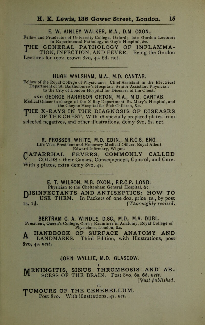 E. W. AINLEY WALKER, M.A., D.M. OXON., Fellow and Praelector of University College, Oxford; late Gordon Lecturer in Experimental Pathology at Guy’s Hospital,-&c. THE GENERAL PATHOLOGY OF INFLAMM A- 1 TION, INFECTION, AND FEVER. Being the Gordon Lectures for 1902, crown 8vo, 4s. 6d. net. HUGH WALSHAM, M.A., M.D. CANTAB. Fellow of the Royal College of Physicians ; Chief Assistant in the Electrical Department of St. Bartholomew’s Hospital; Senior Assistant Physician to the City of London Hospital for Diseases ot the Chest. and GEORGE HARRISON ORTON, M.A., M.D. CANTAB. Medical Officer in charge of the X-Ray Department St. Mary’s Hospital, and the Cheyne Hospital for Sick Children, &c. THE X-RAYS IN THE DIAGNOSIS OF DISEASES OF THE CHEST. With 18 specially prepared plates from selected negatives, and other illustrations, demy 8vo, 6s. net. R. PROSSER WHITE, M.D. EDIN., M.R.C.S. ENG. Life Vice-President and Honorary Medical Officer, Royal Albert Edward Infirmary, Wigan. PATARRHAL FEVERS, COMMONLY CALLED COLDS ; their Causes, Consequences, Control, and Cure. With 3 plates, extra demy 8vo, 4s. E. T. WILSON, M.B. OXON., F.R.C.P. LOND. Physician to the Cheltenham General Hospital, &c. DISINFECTANTS AND ANTISEPTICS: HOW TO USE THEM. In Packets of one doz. price is., by post is, id. [Thoroughly revised. BERTRAM C. A. WINDLE, D.SC., M.D., M.A. DUBL. President, Queen’s College, Cork; Examiner in Anatomy, Royal College of Physicians, London, &c. A HANDBOOK OF SURFACE ANATOMY AND “■ LANDMARKS. Third Edition, with Illustrations, post 8vo, 4s. nett. JOHN WYLLIE, M.D. GLASGOW. 1. Meningitis, sinus thrombosis and ab- scess OF THE BRAIN. Post 8vo, 6s. 6d. nett. [Just published. 11. TUMOURS OF THE CEREBELLUM. Post 8vo. With illustrations, 4s. net.