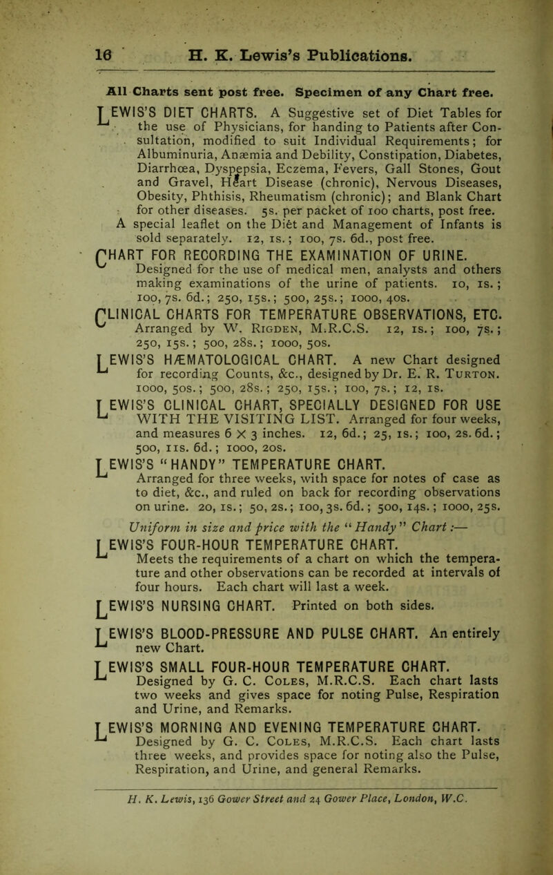 All Charts sent post free. Specimen of any Chart free. TEWIS’S DIET CHARTS. A Suggestive set of Diet Tables for the use of Physicians, for handing to Patients after Con- sultation, modified to suit Individual Requirements; for Albuminuria, Anaemia and Debility, Constipation, Diabetes, Diarrhoea, Dyspepsia, Eczema, Fevers, Gall Stones, Gout and Gravel, Heart Disease (chronic), Nervous Diseases, Obesity, Phthisis, Rheumatism (chronic); and Blank Chart for other diseases. 5s. per packet of 100 charts, post free. A special leaflet on the Diet and Management of Infants is sold separately. 12, is.; 100, 7s. 6d., post free. PHART FOR RECORDING THE EXAMINATION OF URINE. ^ Designed for the use of medical men, analysts and others making examinations of the urine of patients. 10, is. ; 100,7s. 6d.; 250, 15s.; 500, 25s.; 1000, 40s. CLINICAL CHARTS FOR TEMPERATURE OBSERVATIONS, ETC. ^ Arranged by W. Rigden, M;R.C.S. 12, is.; 100, 7s.; 250, 15s.; 500, 28s.; 1000, 50s. I EWIS’S H/EMATOLOGICAL CHART. A new Chart designed for recording Counts, &c., designed by Dr. E. R. Turton. 1000, 50s.; 500, 28s.; 250, 15s.; 100, 7s.; 12, is. T EWIS’S CLINICAL CHART, SPECIALLY DESIGNED FOR USE WITH THE VISITING LIST. Arranged for four weeks, and measures 6X3 inches. 12, 6d.; 25, is.; 100, 2s. 6d.; 500, ns. 6d.; 1000, 20s. T EWIS’S “ HANDY” TEMPERATURE CHART. ^ Arranged for three weeks, with space for notes of case as to diet, &c., and ruled on back for recording observations on urine. 20,1s.; 50, 2s.; 100,3s. 6d.; 500,14s.; 1000, 25s. Uniform in size and price with the “Handy” Chart:— [ EWIS’S FOUR-HOUR TEMPERATURE CHART. ^ Meets the requirements of a chart on which the tempera- ture and other observations can be recorded at intervals of four hours. Each chart will last a week. ^EWIS’S NURSING CHART. Printed on both sides. T EWIS’S BLOOD-PRESSURE AND PULSE CHART. An entirely new Chart. T EWIS’S SMALL FOUR-HOUR TEMPERATURE CHART. J“j Designed by G. C. Coles, M.R.C.S. Each chart lasts two weeks and gives space for noting Pulse, Respiration and Urine, and Remarks. T EWIS’S MORNING AND EVENING TEMPERATURE CHART. Designed by G. C. Coles, M.R.C.S. Each chart lasts three weeks, and provides space for noting also the Pulse, Respiration, and Urine, and general Remarks. H. K. Lewis, 136 Gower Street and 24 Gower Place, London, W.C.