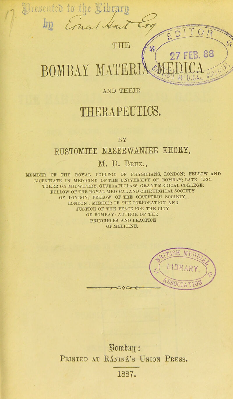 n igc s.i,b THE BOMBAY BY KUSTOMJEE NASEEWANJEE KHOEY, M. 1). Beux., MEMBER OF THE ROYAL COLLEGE OF PHYSICIANS, LONDON; FELLOW AND LICENTIATE IN MEDICINE OF THE UNIVERSITY OF BOMBAY; LATE LEC- TURER ON MIDWIFERY, GUJERATI CL.^S, GRANT MEDICAL COLIJEGE; FELLOW OP THE ROYAL MEDICAL AND CHIRURGICAL SOCIETY OF LONDON; FELLOW OF THE OBSTETRIC SOCIETY, LONDON ; MEMBER OF THE CORPORATION AND JUSTICE OF THE PEACE FOR THE CITY OF BOMBAY; AUTHOR OP THE PRINCIPLES AND PRACTICE OF MEDICINE. lombitiT: Printed at RAninA’s Union Press. 1887