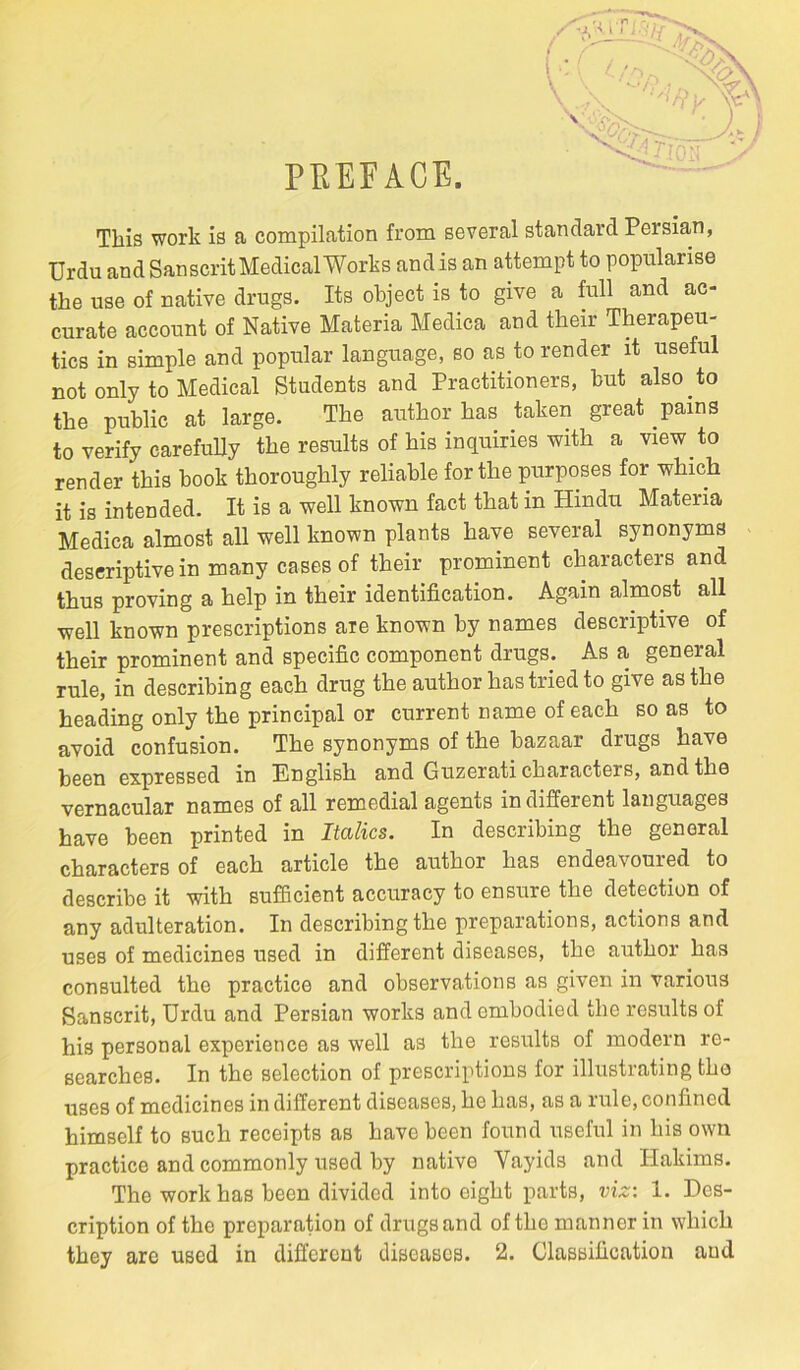 PEEFACE. 4 This work is a compilation from several standard Persian, Urdu and Sanscrit Medical Works andis an attempt to popularise the use of native drugs. Its object is to give a full and ac- curate account of Native Materia Medica and their Therapeu- tics in simple and popular language, so as to render it useful not only to Medical Students and Practitioners, but also to the public at large. The author has taken great pains to verify carefully the results of his inquiries with a view to render this book thoroughly reliable for the purposes for which it is intended. It is a well known fact that in Hindu Materia Medica almost all well known plants have several synonyms descriptive in many cases of their prominent characters and thus proving a help in their identification. Again almost all well known prescriptions are known by names descriptive of their prominent and specific component drugs. As a general rule, in describing each drug the author has tried to give as the heading only the principal or current name of each so as to avoid confusion. The synonyms of the bazaar drugs have been expressed in English and Guzerati characters, and the vernacular names of all remedial agents in different languages have been printed in Italics. In describing the general characters of each article the author has endeavoured to describe it with sufficient accuracy to ensure the detection of any adulteration. In describing the preparations, actions and uses of medicines used in different diseases, the author has consulted the practice and observations as given in various Sanscrit, Urdu and Persian works and embodied the results of his personal experience as well as the results of modern re- searches. In the selection of prescriptions for illustrating tho uses of medicines in different diseases, he has, as a rule, confined himself to such receipts as have been found useful in his own practice and commonly used by native Vayids and Hakims. The work has been divided into eight parts, viz: 1. Des- cription of the preparation of drugs and of the manner in which they arc used in different diseases. 2. Classification and