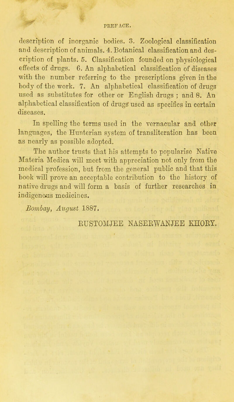 description of inorganic bodies. 3. Zoological classification and description of animals, 4. Botanical classification and des- cription of plants. 5. Classification founded on physiological effects of drugs. 6. An alphabetical classification of diseases with the number referring to the prescriptions given in the body of the work, 7. An alphabetical classification of drugs used as substitutes for other or English drugs ; and 8. An alphabetical classification of drugs used as specifics in certain diseases. In spelling the terms used in the vernacular and other languages, the Hunterian system of transliteration has been as nearly as possible adopted. The author trusts that his attempts to popularise Native Materia Medica will meet with appreciation not only from the medical profession, but from the general public and that this book will prove an acceptable contribution to the history of native drugs and will form a basis of further researches in indigenous medicines. Bombay, August 1887. EUSTOMJEE NASEEWANJEE KHOEY.