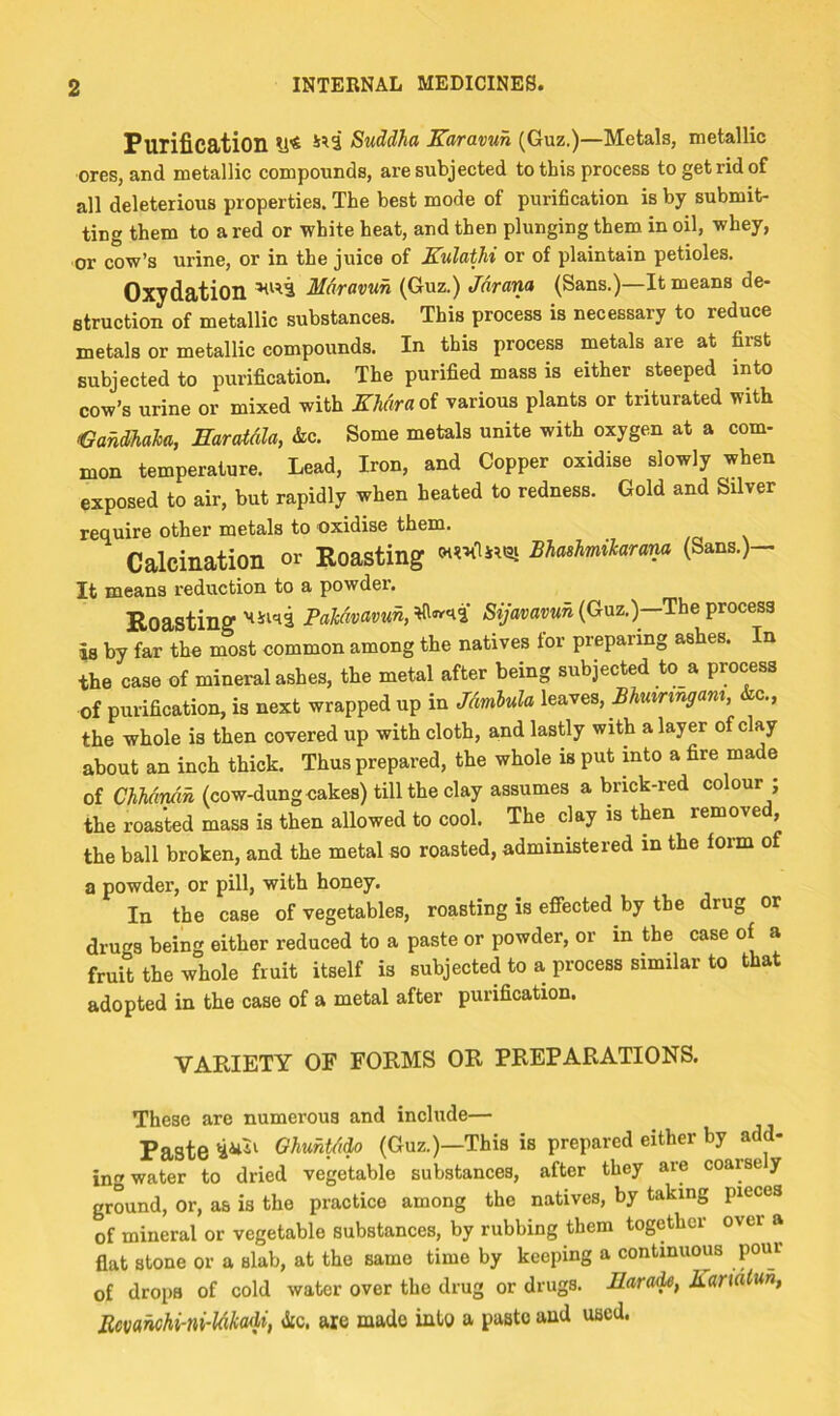 Purification U* Suddha Karmuh (Guz.)—Metals, metallic ores, and metallic compounds, are subjected to this process to get rid of all deleterious properties. The best mode of purification is by submit- ting them to a red or white heat, and then plunging them in oil, whey, or cow’s urine, or in the juice of Kulathi or of plaintain petioles. Oxydation Mdravun (Guz.) Jdrana (Sans.)—It means de- struction of metallic substances. This process is necessary to reduce metals or metallic compounds. In this process metals are at first subjected to purification. The purified mass is either steeped into cow’s urine or mixed with EMiraoi various plants or triturated with Jamaica, Earatdla, &c. Some metals unite with oxygen at a com- mon temperature. Lead, Iron, and Copper oxidise slowly when exposed to air, but rapidly when heated to redness. Gold and Silver require other metals to oxidise them. Calcination or Roasting Bhashmikaram (Sans.)- It means reduction to a powdei. RoastingPakdvavun,^»^l (Guz.)—The process is by far the most common among the natives for preparing ashes. In the case of mineral ashes, the metal after being subjected to a process of purification, is next wrapped up in Jdmbula leaves, Bhuiringam, &c., the whole is then covered up with cloth, and lastly with a layer of clay about an inch thick. Thus prepared, the whole is put into a fire made of ChMndn (cow-dung cakes) till the clay assumes a brick-red colour ; the roasted mass is then allowed to cool. The^ clay is then removed, the ball broken, and the metal so roasted, administered in the form of a powder, or pill, with honey. In the case of vegetables, roasting is efiected by the drug or drugs being either reduced to a paste or powder, or in the case of a fruit the whole fruit itself is subjected to a process similar to that adopted in the case of a metal after purification. VARIETY OF FORMS OR PREPARATIONS. These are numerous and include— Paste Ohuhtd^ (Guz.)—This is prepared either by add- ing water to dried vegetable substances, after they are coarse y ground, or, as is the practice among the natives, by taking pieces of mineral or vegetable substances, by rubbing them together over a flat stone or a slab, at the same time by keeping a continuous pour of drops of cold water over the drug or drugs. Eara^, Bandtun, Emnchi-ni-ldkadi, Jic. are made into a paste and used.