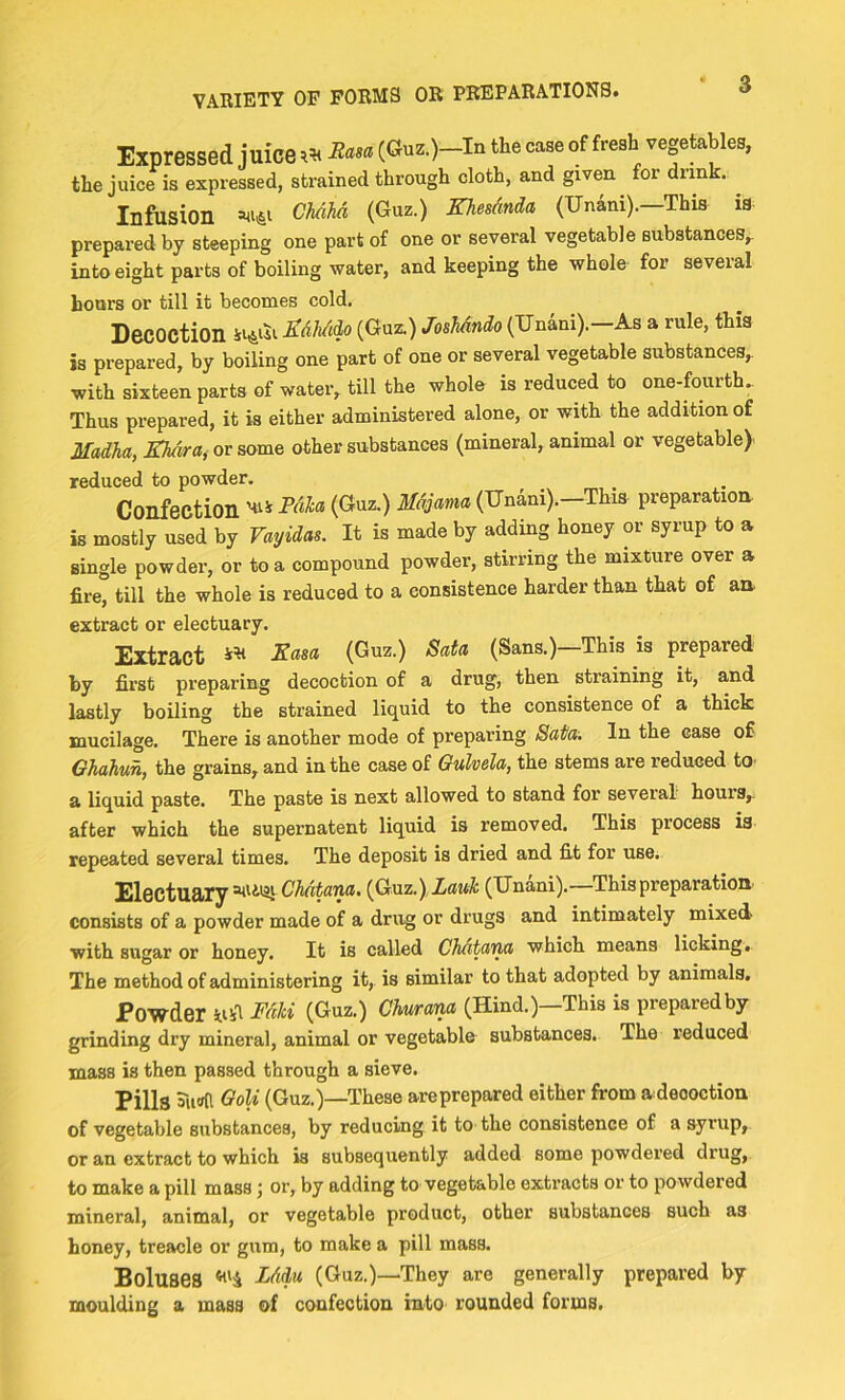 VARIETY OF FORMS OR PREPARATIONS. Expressed juice « to (6uc.)-lu ^ vegetal^, the juice is expressed, strained through cloth, and given for drink. ^ Infusion (Guz.) Khesdnda (Unani).—This i8 prepared by steeping one part of one or several vegetable substances,, into eight parts of boiling water, and keeping the whole for several hours or till it becomes cold. Decoction >^osMndo (TJnani).-As a rule, this is prepared, by boiling one part of one or several vegetable substances,, with sixteen parts of water, till the whole is reduced to one-fourth.. Thus prepared, it is either administered alone, or with the addition of Madha, Khdra^ or some other substances (mineral, animal or vegetable)' reduced to powder. Confection Majama (Unani).—This preparation is mostly used by Vayidas. It is made by adding honey or syrup to a single powder, or to a compound powder, stirring the mixture over a fire, till the whole is reduced to a consistence harder than that of an extract or electuary. Extract (^uz.) Sata (Sans.)—This is prepared by first preparing decoction of a drug, then straining it, and lastly boiling the strained liquid to the consistence of a thick mucilage. There is another mode of preparing Sata. In the case of Ghahun, the grains, and in the case of Gulvela, the stems are reduced tO' a liquid paste. The paste is next allowed to stand for several hours,, after which the supernatent liquid is removed. This process is repeated several times. The deposit is dried and fit for use. Electuary CMtam. {Gxiz.),Lauk (Unani).—This preparation consists of a powder made of a drug or drugs and intimately mixed with sugar or honey. It is called Chntann which means licking,. The method of administering it, is similar to that adopted by animals. Powder WlA Fdki (Guz.) Churana (Hind.)—This is preparedby grinding dry mineral, animal or vegetable substances. The reduced mass is then passed through a sieve. Pills Siifffl <^oU (Guz.)—These areprepared either from a deooction of vegetable substances, by reducing it to the consistence of a syrup, or an extract to which is subsequently added some powdered drug, to make a pill mass j or, by adding to vegetable extracts or to powdered mineral, animal, or vegetable product, other substances such as honey, treacle or gum, to make a pill mass. Boluses ‘<'4 Fddu (Guz.)—They are generally prepared by moulding a mass of confection into rounded forms.