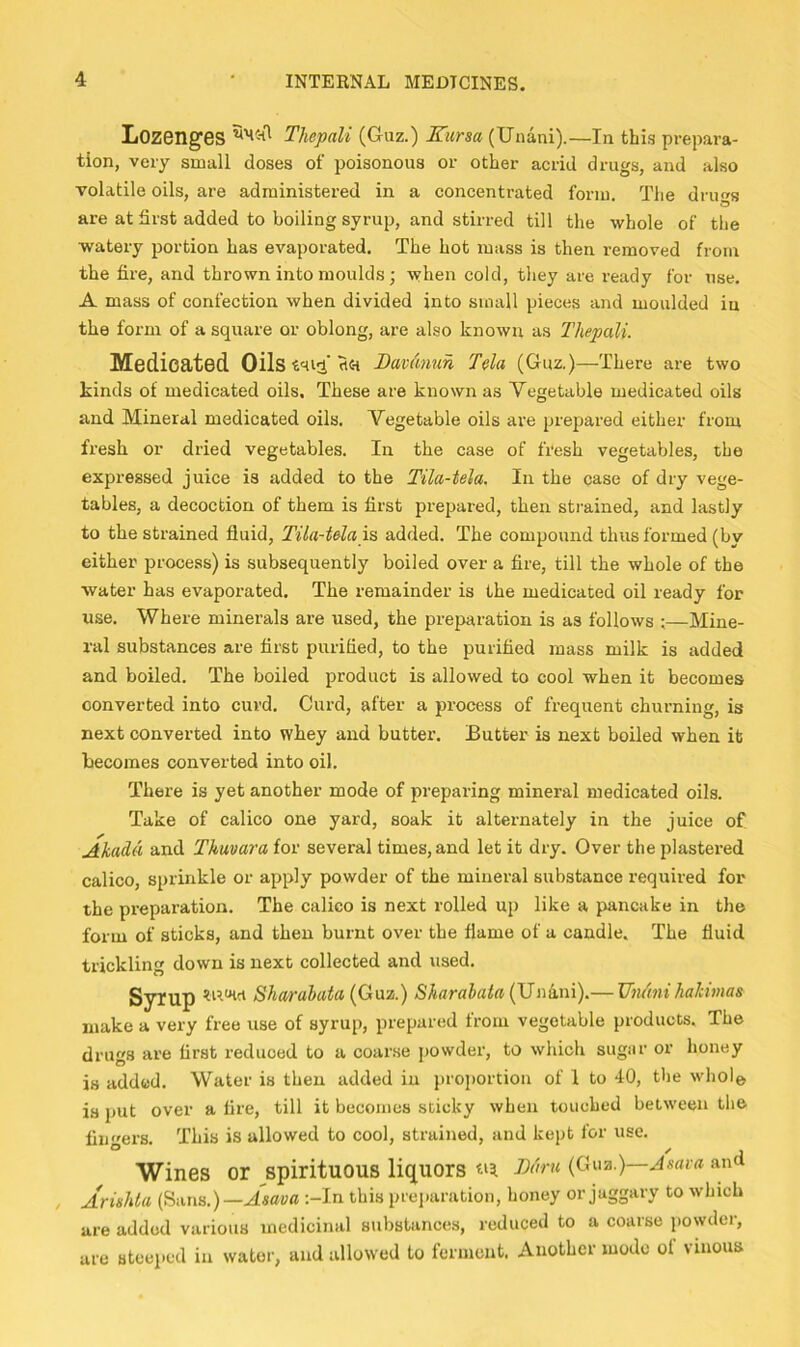Lozenges Thepali (Guz.) Kursa (Unani).—In this prepara- tion, very small doses of poisonous or other acrid drugs, and also volatile oils, are administered in a concentrated form. Tlie dru«s are at first added to boiling syrup, and stirred till the whole of the watery portion has evaporated. The hot mass is then removed from the fire, and thrown into moulds; when cold, they are ready for use. A mass of confection when divided into small pieces and moulded in the form of a square or oblong, are also known as Thepali. Medicated Oils Davmuh Tela (Guz.)—There are two kinds of medicated oils. These are known as Vegetable medicated oils and Mineral medicated oils. Vegetable oils ai’e prepared either from fresh or dried vegetables. In the case of fresh vegetables, the expi-essed juice is added to the Tila-tela. In the case of dry vege- tables, a decoction of them is first prepared, then strained, and lastly to the strained fluid, Tila-tela added. The compound thus formed (by either process) is subsequently boiled over a fire, till the whole of the water has evaporated. The remainder is the medicated oil ready for use. Where minerals are used, the preparation is as follows ;—Mine- ral substances are first purified, to the purified mass milk is added and boiled. The boiled product is allowed to cool when it becomes converted into curd. Curd, after a process of frequent churning, is next converted into whey and butter. Butter is next boiled when it Becomes converted into oil. There is yet another mode of preparing mineral medicated oils. Take of calico one yard, soak it alternately in the juice of Akada and Thmara for several times, and let it dry. Over the plastered calico, sprinkle or apply powder of the mineral substance required for the preparation. The calico is next rolled up like a pancake in the form of sticks, and then burnt over the flame of a candle. The fluid trickling down is next collected and used. Syrup Sho/rahata Sharahata (UiiAni).— Um'mi hakimas make a very free use of syrup, prepared from vegetable products. The drugs are first reduced to a coarse powder, to which sugar or honey is added. Water is then added in proportion of 1 to 40, the whole is put over a fire, till it becomes sticky when touched between the fingers. This is allowed to cool, strained, and kept for use. Wines or spirituous liquors (Gua.)—jsrtivr and Ariehta (Huns.)—Asava :-In this prei)aration, honey or jaggary to which are added various medicinal substances, reduced to a coarse powder, are steeped in water, and allowed to ferment. Another mode ol vinous