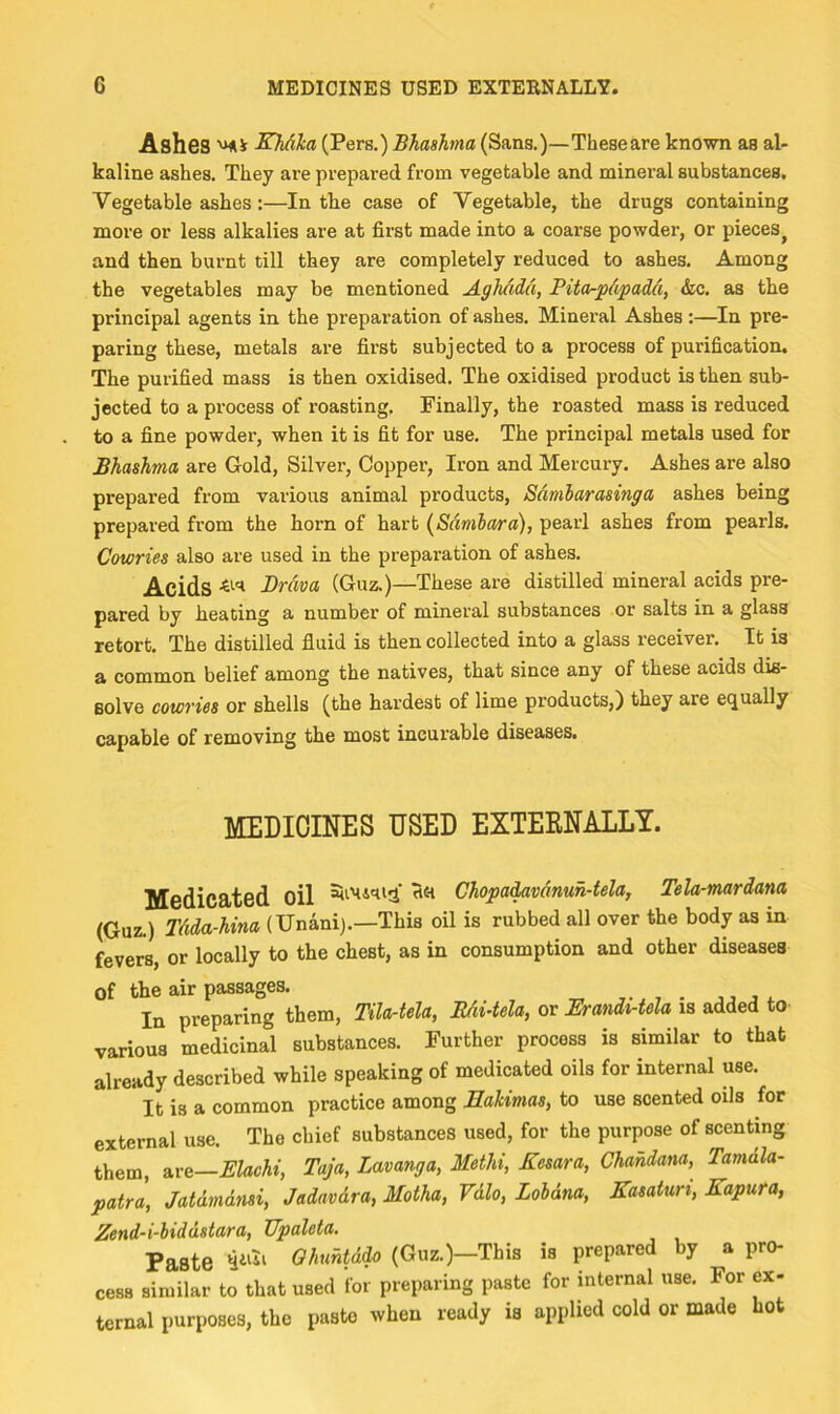 Ashes SMlca (Pers.) Bhashma (Sans.)—These are known as al- kaline ashes. They are prepared from vegetable and mineral substances. Vegetable ashes:—In the case of Vegetable, the drugs containing more or less alkalies are at fii'st made into a coarse powder, or pieces^ and then burnt till they are completely reduced to ashes. Among the vegetables may be mentioned AghAdd, Pita-pdpadd, &c. as the principal agents in the preparation of ashes. Mineral Ashes :—In pre- paring these, metals are first subjected to a process of purification. The purified mass is then oxidised. The oxidised product is then sub- jected to a process of roasting. Finally, the roasted mass is reduced to a fine powder, when it is fit for use. The principal metals used for Bhashma are Gold, Silver, Copper, Iron and Mercury. Ashes are also prepared from various animal products, Sdmlarasinga ashes being prepared from the horn of hart {Sdmbara), pearl ashes from pearls. Cowries also are used in the preparation of ashes. Acids Brava (Guz.)—These are distilled mineral acids pre- pared by heating a number of mineral substances or salts in a glass retort. The distilled fluid is then collected into a glass receiver. It is a common belief among the natives, that since any of these acids dis- solve cowries or shells (the hardest of lime products,) they are equally capable of removing the most incurable diseases. MEDICINES USED EXTEENALLY. Medicated oil Chopa^vdnuh-tela, Tela-mardana (Guz.) Tdda-hina (Unani).—This oil is rubbed all over the body as in fevers, or locally to the chest, as in consumption and other diseases of the air passages. In preparing them, Tila-tela, Mi-tela, or ErandUela is added to various medicinal substances. Further process is similar to that already described while speaking of medicated oils for internal use. It is a common practice among Bakimas, to use scented oils for external use. The chief substances used, for the purpose of scenting them, 2,v&—Elachi, Taja, Lavanga, Methi, Kesara, Chahdana,^ Tamdla- patra, Jatdmdnsi, Jadavdra, Motha, Vdlo, Lohdna, Kasatun, Kapura, Zend-i-hiddstara, Upaleta. Paste Qhuhtdio (Guz.)—This is prepared by a pro- cess similar to that used for preparing paste for internal use. For ex- ternal purposes, the paste when ready is applied cold or made hot