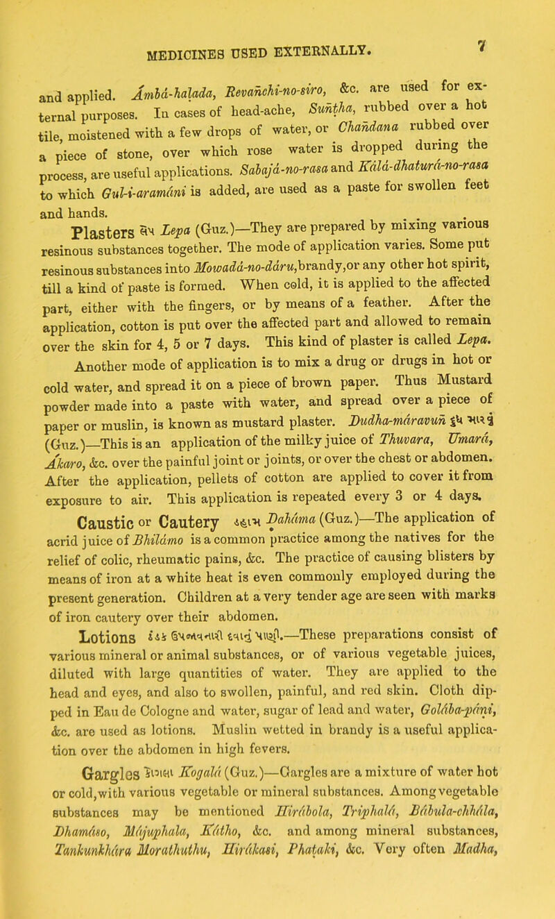 and applied. Imhd-halada, Revahchi-no-siro, &c. are used for ex- ternal purposes. In cases of head-ache, rubbed over a hot tile moistened with a few drops of water, or Chandana rubbed over a piece of stone, over which rose water is dropped during the process, are useful applications. Sabajd-no-rasa and Kdld-dhatura-no-rasa to which GuU-aramdni is added, are used as a paste for swollen feet and hands. Plasters S'* (Guz.)—They are prepared by mixing various resinous substances together. The mode of application varies. Some put resinous substances into Moioadd-no-ddru,hra.ndy,or any other hot spirit, till a kind of paste is formed. When cold, it is applied to the affected part, either with the fingers, or by means of a feather. After the application, cotton is put over the affected part and allowed to remain over the skin for 4, 5 or 7 days. This kind of plaster is called Lepa. Another mode of application is to mix a drug or drugs in hot or cold water, and spread it on a piece of brown paper. Thus Mustard powder made into a paste with water, and spread over a piece of paper or muslin, is known as mustard plaster. Budhartnaravuh SU (Guz.)—This is an application of the milky juice of Thmara, Umard, Akaro, &c. over the painful joint or joints, or over the chest or abdomen. After the application, pellets of cotton are applied to cover it from exposure to air. This application is repeated every 3 or 4 days. Caustic or Cautery Bahama {Qi-az.)—The application of acrid juice of is a common practice among the natives for the relief of colic, rheumatic pains, &c. The practice of causing blisters by means of iron at a white heat is even commonly employed during the present generation. Children at a very tender age are seen with marks of iron cautery over their abdomen. Lotions —These preparations consist of various mineral or animal substances, or of various vegetable juices, diluted with large quantities of water. They are applied to the head and eyes, and also to swollen, painful, and red skin. Cloth dip- ped in Eau de Cologne and water, sugar of lead and water, Goldba-pdni, &c. are used as lotions. Muslin wetted in brandy is a useful applica- tion over the abdomen in high fevers. Gargles Kogald (Guz.)—Gargles are a mixture of water hot or cold,with various vegetable or mineral substances. Among vegetable substances may be mentioned Uirdbola, Triphald, Bdlula-chhdla, Bhamdm, Mdjuphala, Kdtho, &c. and among mineral substances, TankunkhdrOi Morathuthu, Uirdkasi, Phatalii, &c. Very often Madha,