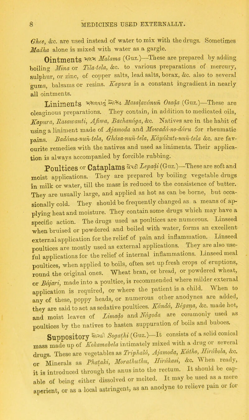 Ghee, &c. are used instead of water to mix with the drugs. Sometimes Madha alone is mixed with water as a gargle. Ointments HW-h Malama (Guz.)—These are prepared by adding boiling Mina or Tila-tela, &c. to various preparations of mercury, sulphur, or zinc, of copper salts, lead salts, borax, &c. also to several gums, balsams or resins. Kapura is a constant ingradient in nearly all ointments. Liniments Masalavc'muh Osada (Guz.)—These are oleaginous preparations. They contain, in addition to medicated oils, Kapura, Rasatvanti, AJinta, Bachandga, &c. Natives are in the habit of using a liniment made of Ajamoda and Mowadd-no-ddru for rheumatic pains. Bade'mia-nuh-tela, Gheisa-nuh-tela, Kdydkuti-nuh-tela &c. are fav- ourite remedies with the natives and used as liniments. Their applica- tion is always accompanied by forcible rubbing. Poultices or Cataplams SImaT Lepadi (Guz.)—These are soft and moist applications. They are prepared by boiling vegetable drugs in milk or water, till the mass is reduced to the consistence of butter. They are usually large, and applied as hot as can be borne, but occa- sionally cold. They should be frequently changed as a means of ai> plying heat and moisture. They contain some drugs which may have a specific action. The drugs used as poultices are numerous. Linseed when bruised or powdered and boiled with water, forms an excellent external application for the relief of pain and inflammation. Linseed poultices are mostly used as external applications. They are also use- ful applications for the relief of internal inflammations. Linseed meal poultices, when applied to boils, often set up fresh crops of eruptions, round the original ones. Wheat bran, or bread, or powdered wheat, or Bdjari, made into a poultice, is recommended where milder external application is required, or where the patient is a child. When to any of these, poppy heads, or numerous other anodynes are added, they are said to act as sedative poultices. Ke'indd, Begana, &c. made hot, and moist leaves of Zimado and Mgoda are commonly used as poultices by the natives to hasten suppuration of boils and buboes. Suppository Sogathi (Guz.)—It consists of a solid conical mass made up of Kolcamahela intimately mixed with a drug or several drugs. These are vegetables as Triphald, Ajamoda, R dtho, llirdhola, &c. or Minerals as Bhaiaki, Morathuthu, IZirdkaei, &c. When ready, it is introduced through the anus into the rectum. It should be cap- able of being either dissolved or melted. It may be used as a .uero aperient, or as a local astringent, as an anodyne to relieve pam or tor