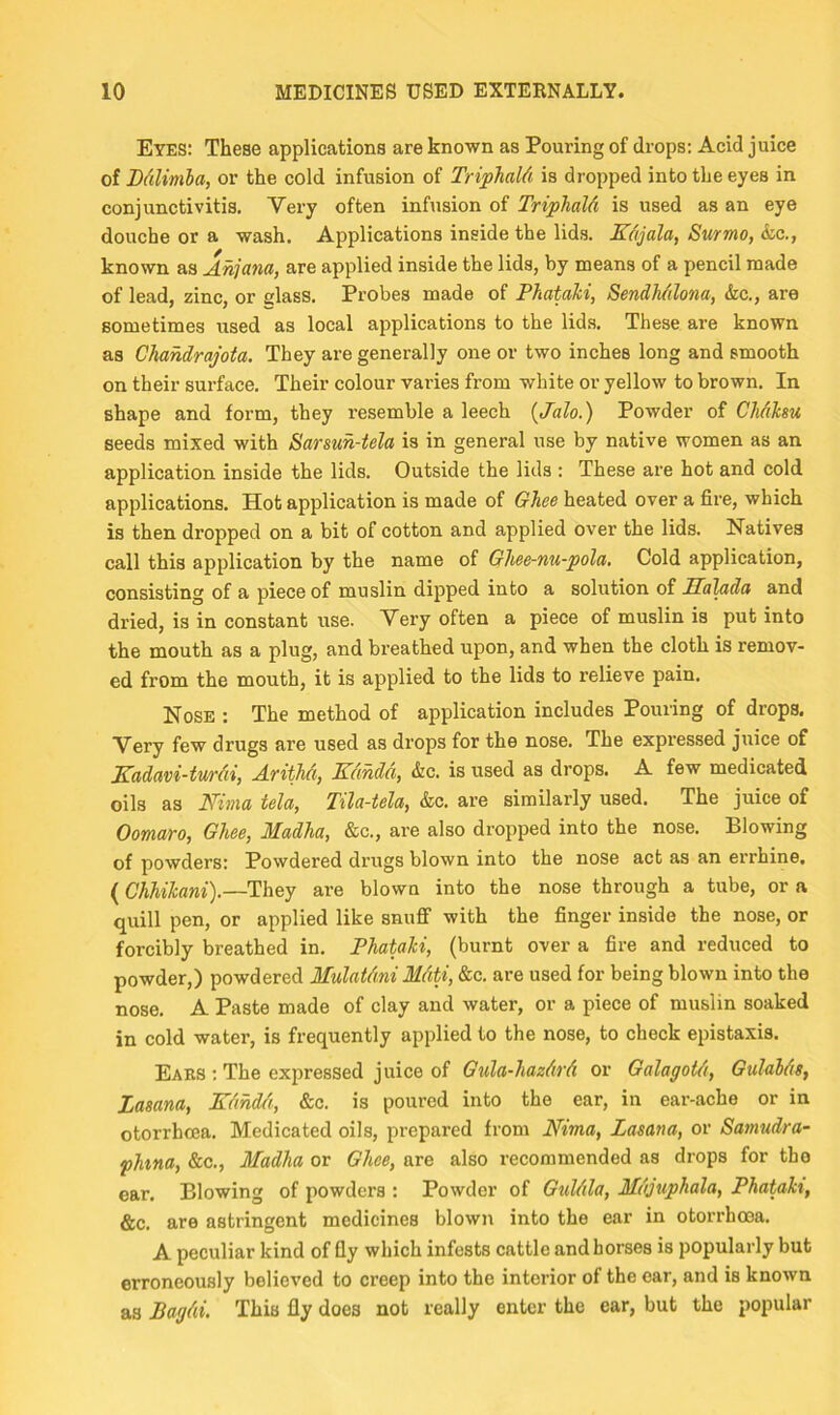 Eyes: These applications are known as Pouring of drops: Acid juice of Ddlimba, or the cold infusion of Triphald is dropped into the eyes in conjunctivitis. Very often infusion of Triphald is used as an eye douche or a wash. Applications inside the lids. Kdjala, Surmo, &,c., known as Ahjana, are applied inside the lids, by means of a pencil made of lead, zinc, or glass. Probes made of PhataJci, Sendh/ilona, &c., are sometimes used as local applications to the lids. These are known as Chahdrajota. They are generally one or two inches long and smooth on their surface. Their colour varies from white or yellow to brown. In shape and form, they resemble a leech {Jalo.) Powder of Chdksu seeds mixed with Sarsuh-tela is in general use by native women as an application inside the lids. Outside the lids : These are hot and cold applications. Hot application is made of Ghee heated over a fire, which is then dropped on a bit of cotton and applied over the lids. Natives call this application by the name of Ohee-nu-pola, Cold application, consisting of a piece of muslin dipped into a solution of Salada and dried, is in constant use. Very often a piece of muslin is put into the mouth as a plug, and breathed upon, and when the cloth is remov- ed from the mouth, it is applied to the lids to relieve pain. Nose : The method of application includes Pouring of drops. Very few drugs are used as drops for the nose. The expressed juice of Kadavi-twrdi, Arithd, KdMd, &c. is used as drops. A few medicated oils as Nima tela, Tila-tela, &c. are similarly used. The juice of Oomaro, Ghee, Madha, &c., are also dropped into the nose. Blowing of powders: Powdered drugs blown into the nose act as an errhine. (Chhikani).—They are blown into the nose through a tube, or a quill pen, or applied like snuff with the finger inside the nose, or forcibly breathed in. PhaUhi, (burnt over a fire and reduced to powder,) powdered Mulatdni Mdti, &c. are used for being blown into the nose. A Paste made of clay and water, or a piece of muslin soaked in cold water, is frequently applied to the nose, to check epistaxis. Ears : The expressed juice of Gula-hazdrd or GalagoUi, Gulabds, Zasana, Kdhd/i, &c. is poured into the ear, in ear-ache or in otorrhcea. Medicated oils, prepared from Nima, Zasana, or Samudra- phna, &c., Madha or Ghee, are also recommended as drops for the ear. Blowing of powders : Powder of Guldla, Mdjuphala, Phatah, &c. are astringent medicines blown into the ear in otorrhcea. A peculiar kind of fly which infests cattle and horses is popularly but erroneously believed to creep into the interior of the ear, and is known as Bagdi. This fly does not really enter the ear, but the popular