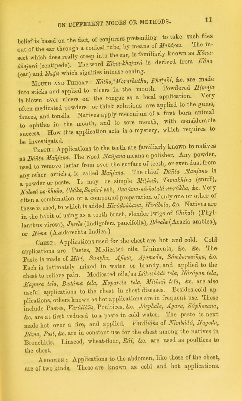 belief is based on the fact, of conjurers pretending to take such flies out of the ear through a conical tube, by means of Mantras. The in- sect which does really creep into the ear, is familiarly known as EAm- (centipede). The wordis derived from Edna (ear) and ’kha^v, which signifies intense aching. Mouth and Throat ; Edtho,’Morathuthu, PhaUM, &c. are made into sticks and applied to ulcers in the mouth. Powdered Eimaja is blown over ulcers on the tongue as a local application. Very often medicated powders or thick solutions are applied to the gums, fauces, and tonsils. Natives apply meconium of a first born animal to aphthce in the mouth, and to sore mouth, with considerable success. How this application acta is a mystery, which requires to be investigated. Teeth : Applications to the teeth are familiarly known to natives Pdhta Mahjana. The word means a polisher. Any powder, used to remove tartar from over the surface of teeth, or even dust from any other articles, is called Manjana. The chief PdMa Manjana is a powder or paste. It may be simple Mitlmh, TamalUra (snuflf), Eolasdirno-lhulo, Chdha,Sopdri Baddma-n/irlcotalcirni-rdhha, &c.Very often a combination or a compound preparation of only one or other of these is used, to which is added Hirddakhana, ffirdhola, &o. Natives are in the habit of using as a tooth brush, slender twigs of ChiJcah (Phyl- lantbus virosa), Jheela (Indigofera paucifolia), Bdvala (Acacia arabica)^ or Eima (Azadarechta Indica.) Chest : Applications used for the chest are hot and cold. Cold applications are Pastes, Medicated oils. Liniments, &c. &c. The Paste is made of 3Iiri, Suhtha, Afima, Ajamoda, Sdmlarasihga, &c. Each is intimately mixed in water or brandy, and applied to the chest to relieve pain. Medicated oils,'as Ldhashddi tela, Nurdyan tela, Eapura tela, Baddma tela, Eoparela tela, Mitlmh tela, &c. are also useful applications to the chest in chest diseases. Besides cold ap- plications, others known as hot applications are in frequent use. These include Pastes, Vardlidhs, Poultices, &c. Jdepliala,. Agava, Sdphasana^ he. are at first reduced to a paste in cold water. The paste is next made hot over a fire, and applied. Vardlidhs of Nimlddd, Nagoda, Bdma Post, he. are in constant use for the chest among the natives in Bronchitis. Linseed, wheat-flour, Rdi, he. are used as poultices to the chest. Abdomen : Applications to the abdomen, like those of the chest, are of two kinds. These are known as cold and hot applications.
