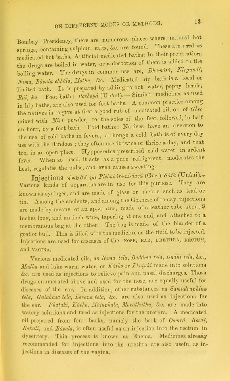 Bombay Presidency, there are numerous places where natural hot springs, containing sulphur, salts, &c. are found. These are ufmd as medicated hot baths. Artificial medicated baths; In their prepai-ation, the drugs are boiled in water, or a decoction of them is added to the boiling water. The drugs in common use are, DhnmMi, Ntrgund), mina°BAvala chMda, Motha, &c. Medicated hip bath is a local or limited bath. It is prepared by adding to hot water, poppy heads, Rai, &c. Foot bath : PasTioyA (Unani).— Similar medicines as used in hip baths, are also used for foot baths. A common practice aniong the natives is to give at first a good rub of medicated oil, or of Ghee mixed with Miri powder, to the soles of the feet, followed, in half an hour, by a foot bath. Cold baths : Natives have an aversion to the use of cold baths in fevers, although a cold bath is of every day use with the Hindoos ; they often use it twice or thrice a day, and that too, in an open place. Hyppocrates jirescribed cold water in ardent fever. When so used, it acts as a pure refrigerent, moderates the heat, regulates the pulse, and even causes sweating. Injections Pichahdri-ni-davd (Cuz.) Sdfd (Undni).- Various kinds of apparatus are in use for this purpose. They are known as syringes, and are made of glass or metals such as lead oi tin. Among the ancients, and among the Goanese of to-day, injections are made by means of an apparatus, made of a leather tube about S inches long, and an inch wide, tapering at one end, and attached to a membranous bag at the other. The bag is made of the bladder of a goat or bull. This is filled with the medicin e or the fluid to be injected. Injections are used for diseases of the nose, ear, urethra, rectum, and VAGINA. Various medicated oils, as Nima telcij Badunid tela, Dudld tela, &c., Madha and luke warm water, or Rdthoov Phabahi made into solutions &.C. are used as injections to relieve pain and nasal discharges. Thosa drugs enumerated above and used for the nose, are equally useful tor diseases of the ear. In addition, other substances as Sainudraphtna tela, Gulahdsa tela, Lasana tela, &c. are also used as injections for the ear. Phabahi, Kdtho, Mdjuphala, Moraihuthu, &c. are made into watery solutions and used as injections for the urethra. A medicated oil prepared from four barks, namely the bark of Oomrd, Boedi, Rahuli, and Bdvala, is often useful as an injection into the rectum in dysentery. This process is known as Enema. Medicines alroailjr recommended for injections into the urethra are also useful as in- jections in diseases of the vagina.