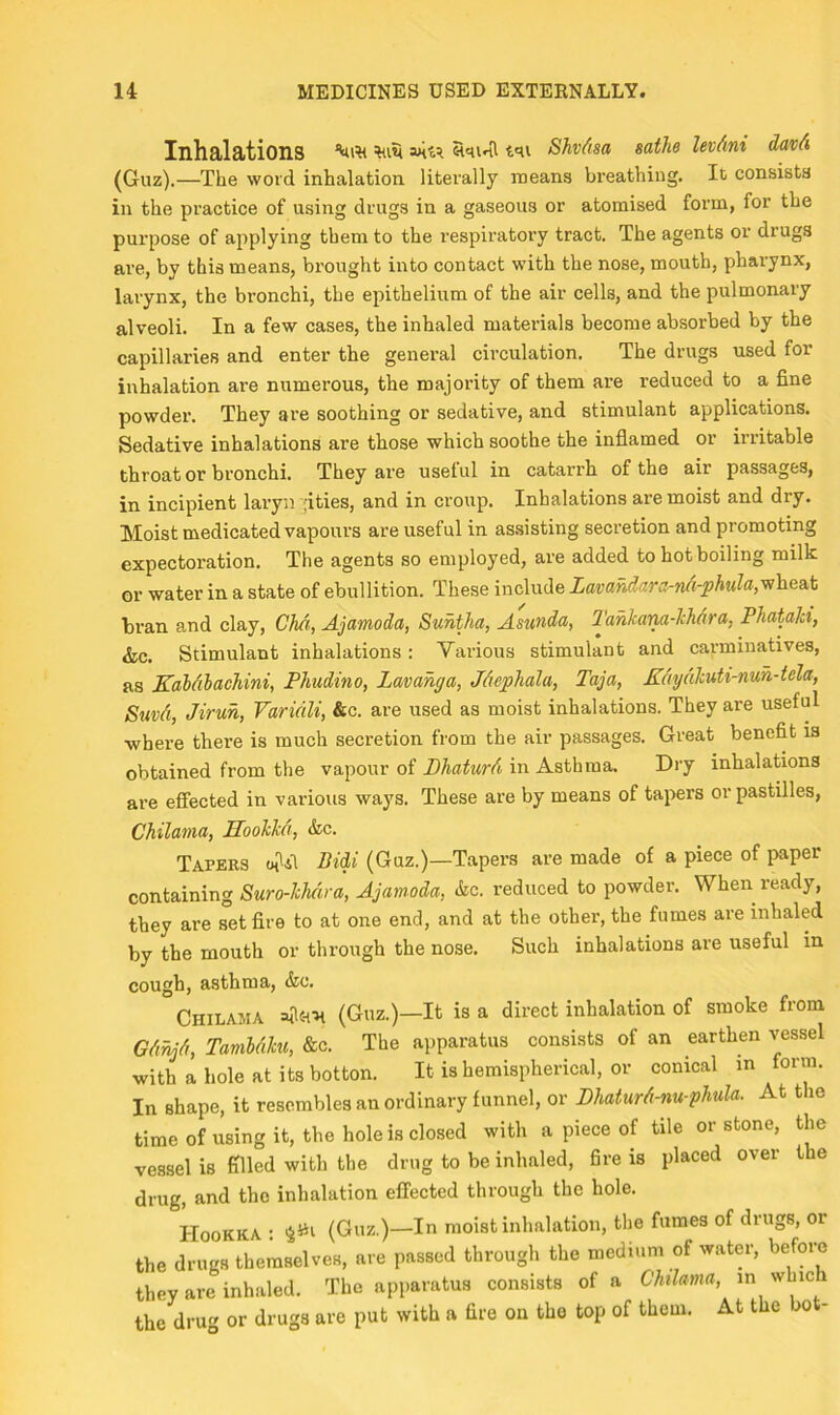 Inhalations tqi Shvdsa sathe levAni davA (Guz).—The word inhalation literally means breathing. It consists in the practice of using drugs in a gaseous or atomised form, for the purpose of applying them to the respiratory tract. The agents or drugs are, by this means, brought into contact with the nose, mouth, pharynx, larynx, the bronchi, the epithelium of the air cells, and the pulmonary alveoli. In a few cases, the inhaled materials become absorbed by the capillaries and enter the general cii’culation. The drugs used for inhalation are numerous, the majority of them are reduced to a fine powder. They are soothing or sedative, and stimulant applications. Sedative inhalations are those which soothe the inflamed or irritable throat or bronchi. They are useful in catarrh of the air passages, in incipient laryn ;ities, and in croup. Inhalations are moist and dry. Moist medicated vapours are useful in assisting secretion and promoting expectoration. The agents so employed, are added to hot boiling milk or water in a state of ebullition. These include LavaMara-na-phula,vihea.\i bran and clay, Chci, Ajamoda, Suhtha, Asunda, Jdnlam-lchAra, Phatalci, &c. Stimulant inhalations: Various stimulant and carminatives, as KaMlachini, Phudino, Lavahga, Mephala, Taja, KAyAhuti-nuh-tela, SuvAi, Jirun, Variali, &c. are used as moist inhalations. They are useful where there is much secretion from the air passages. Great benefit is obtained from the vapour of PhaturAi, in Asthma. Dry inhalations ai’e effected in various ways. These are by means of tapers or pastilles, Chilania, Hoohkct, &c. Tapers Bidi (Guz.)—Tapers are made of a piece of paper containing Suro-lckira, Ajamoda, &c. reduced to powder. When ready, they are set fire to at one end, and at the other, the fumes are inhaled by the mouth or through the nose. Such inhalations are useful in cough, asthma, &c. Chilama (Guz.)—It is a direct inhalation of smoke from GA9^A, TamUlm, &c. The apparatus consists of an earthen vessel with a hole at its botton. It is hemispherical, or conical m form. In shape, it resembles an ordinary funnel, or DhaturA-nu-phula. At the time ofusing it, the hole is closed with a piece of tile or stone, the vessel is filled with the drug to be inhaled, fire is placed over the drug, and the inhalation effected through the hole. Hookka : (Guz.)—In moist inhalation, the fumes of drugs, or the drugs themselves, are passed through the medium of watm-, before they are inhaled. The apparatus consists of a ChiUma, in which the drug or drugs are put with a fire on the top of them. At the bot-