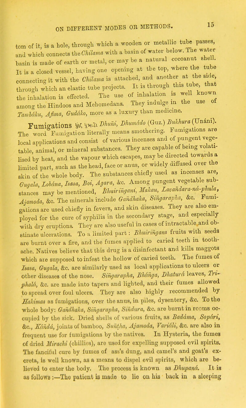 tom of it, is a hole, through which a wooden or metallic tube passes, and which connects th^Chilama with a basin of water below. The water basin is made of earth or metal, or may be a natural cocoanut she . It is a closed vessel, having one opening at the top, where the tube connecting it with tbe Chilamai^ attached, and another at the side through which an elastic tube projects. It is through this tube, that the inhalation is effected. The use of inhalation m well known among the Hindoos and Mehomedans. They indulge in the use ot Tamldku, AJima, Guddko, more as a luxury than medicine. Fumigations Dhuni, Dhmado (Guz.) Bukliura{Vriknx). The word Fumigation literally means smothering. umiga ions aie local applications and consist of various incenses and of pungent vege- table, animal, or mineral substances. They are capable of being volati- lised by heat, and the vapour which escapes, maybe directed towards a limited part, such as the head, face or anus, or widely diffused over t 0 skin of the whole body. The substances chiefly used as incenses are, Gugala, Lohana, Isasa, Boi, Agar a, ko. Among pungent vegetable sub- stances may be mentioned, Muiringani, Makati, Lavandara-na-phula, Ajamoda, &c. The minerals include Gandhaka, Singarapha, &c. Fumi- gations are used chiefly in fevers, and skin diseases. They are also em- ployed for the cure of syphilis in the secondary stage, and especially with dry eruptions. They are also useful in cases of intractable and ob- stinate ulcerations. To a limited part: Bhuiringam fruits with seeds are burnt over a fire, and the fumes applied to caried teeth in tooth- ache. Natives believe that this drug is a disinfectant and kills maggots which are supposed to infest the hollow of caried teeth. The fumes of Isasa, Gugala, &c. are similarly used as local applications to ulcers or other diseases of the nose. Singarapha, Bhdnga, BhaturA leaves, Tri- phaUi, &c. are made into tapers and lighted, and their fumes allowed to spread over foul ulcers. They are also highly recommended by Makimas as fumigations, over the anus, in piles, dysentery, &c. To the whole body: Gandhaka, Singarapha, Sindura, &c. are burnt in rooms oc- cupied by the sick. Dried shells of various fruits, as Baddma, Sopdri, &c., joints of bamboo, Suntha, Ajamoda, Varidli, &c. are also in frequent use for fumigations by the natives. In Hysteria, the fumes of dried Mirachi (chillies), are used for expelling supposed evil spirits. The fanciful cure by fumes of ass’s dung, and camel’s and goat’s ex- creta, is well known, as a means to dispel evil spirits, which are be- lieved to enter the body. The process is known as Dhupand. It is as follows ;—Tho patient is made to lio on his back in a sleeping