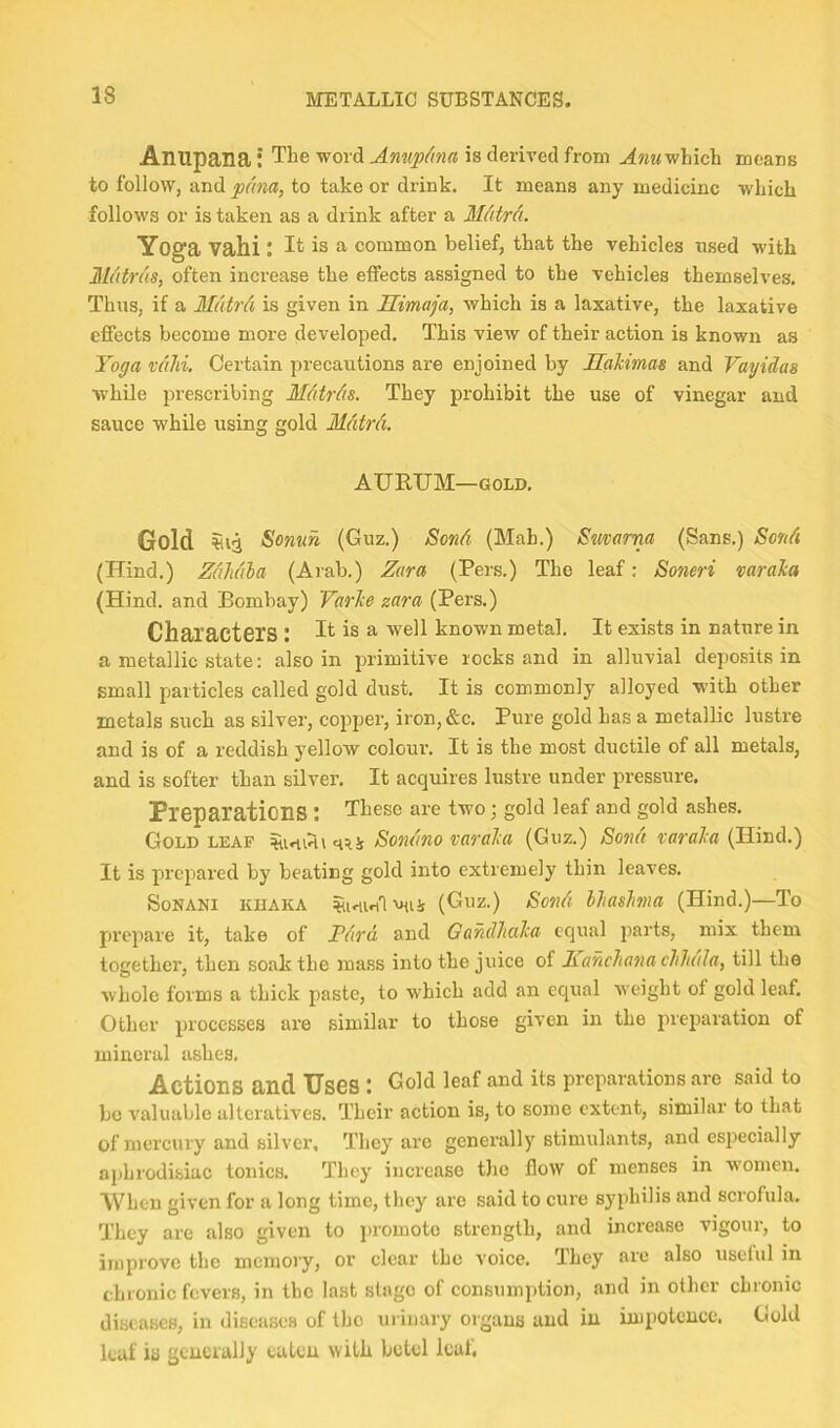 Anupana: The word Anup^ma is derived from ^?j?<which means to follow, and pana, to take or drink. It means any medicine which follows or is taken as a drink after a MAtrd. Yoga Vahi : it is a common belief, that the vehicles nsed with Mutrds, often increase the effects assigned to the vehicles themselves. Thus, if a Mdtrd is given in Himaja, which is a laxative, the laxative effects become more developed. This view of their action is known as Yoga vdJd. Certain precautions are enjoined by Hahimas and Vayidas while prescribing Mdtrds. They prohibit the use of vinegar and sauce while using gold Mdtrd. AURUM—GOLD. Gold &onun (Guz.) Bond (Mab.) Smarm (Sans.) Send (Hind.) Zdhdla (Arab.) Zara (Pers.) The leaf: Soneri varaka (Hind, and Bombay) Yarke zara (Pers.) Characters : it is a well known metal. It exists in nature in a metallic state; also in primitive rocks and in alluvial deposits in small particles called gold dust. It is commonly alloyed with other metals such as silver, copper, iron,&c. Pure gold has a metallic lustre and is of a reddish yellow colour. It is the most ductile of all metals, and is softer than silver. It acquires lustre under pressure. Preparations : These are two; gold leaf and gold ashes. Gold LEAF mi (Guz.) Send (Hind.) It is prepared by beating gold into extremely thin leaves. SoNANi KDAKA (Guz.) Sond hhasJma (Hind.)—To prepare it, take of J?drd, and Gandhcika equal parts, mix them together, then soak the mass into the juice of Kanchana cliluila, till the whole forms a thick paste, to which add an equal weight of gold leaf. Other processes are similar to those given in the preparation of mineral ashes. Actions and Uses : Gold leaf and its preparations are said to be valuable alteratives. Their action is, to some extent, similar to that of mercury and silver. They are generally stimulants, and especially aphrodisiac tonics. They increase tlic flow of menses in w'omcn. When given for a long time, they are said to cure syphilis and scrofula. They are also given to ])romoto strength, and increase vigour, to improve the memory, or clear the voice. They arc also useful in chronic fevers, in the last stage of consumption, and in other chronic diseases, in diseases of the urinary organs and in impotence. Gold leaf is generally eaten with betel leal,