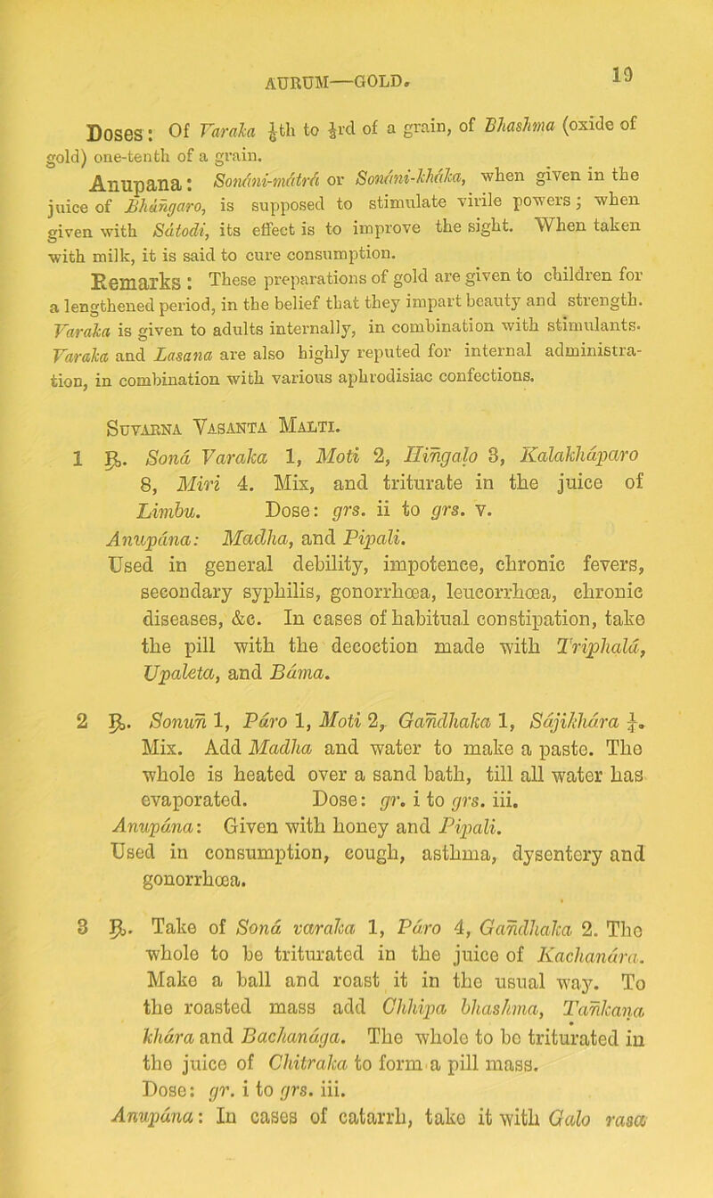 AURUM—GOLD, Doses : Of Varala Jtli to ^rcl of a grain, of Blmlma (oxide of gold) one-tenth of a grain. Anupaiiai: Soncmi-maMi or Son<mi-J:MIca, when given in the juice of Jbhangaro, is supposed to stimulate virile powers j when given with Sdtodi, its effect is to improve the sight. When taken with milk, it is said to cure consumption. Demtirks t These preparations of gold are given to children for a lengthened period, in the belief that they impart beauty and strength. T^arokd is given to adults internally, in combination with stimulants* Varakd and Lasana are also highly reputed foi* internal administra- tion, in combination with various aphrodisiac confections. SUVAENA VaSANTA MaLTI. 1 p,. Sona Varaka 1, Moti 2, Hingalo 3, Kalakhdparo 8, Miri 4. Mix, and triturate in the juice of Limbu. Dose: grs. ii to grs. v. Anupdna: Madlia, and Pipali. Used in general debility, impotence, chronic fevers, secondary syphilis, gonorrhoea, leucorrhoea, chronic diseases, &c. In cases of habitual constipation, take the pill with the decoction made with Triphald, Upaleta, and Bdma, 2 Pj. Sonun 1, Pdro 1, 3Ioti 2,. Gandhaka 1, Sdji/didra Mix. Add Madha and water to make a paste. The whole is heated over a sand bath, till all water has evaporated. Dose: gr. i to grs. hi. Anupdna: Given with honey and Piptali. Used in consumption, cough, asthma, dysentery and gonorrhoea. 3 Take of Sond varaha 1, Pdro 4, Gandhaka 2. The whole to be triturated in the juice of Kachandra. Make a ball and roast it in the usual way. To the roasted mass add Chhipa hhashma, Tankana khdra and Bachandga. The whole to bo triturated in the juice of Chitraka to form a pill mass. Dose: yr. i to yrs. hi. Anupdna: In cases of catarrh, take it with Galo rasa