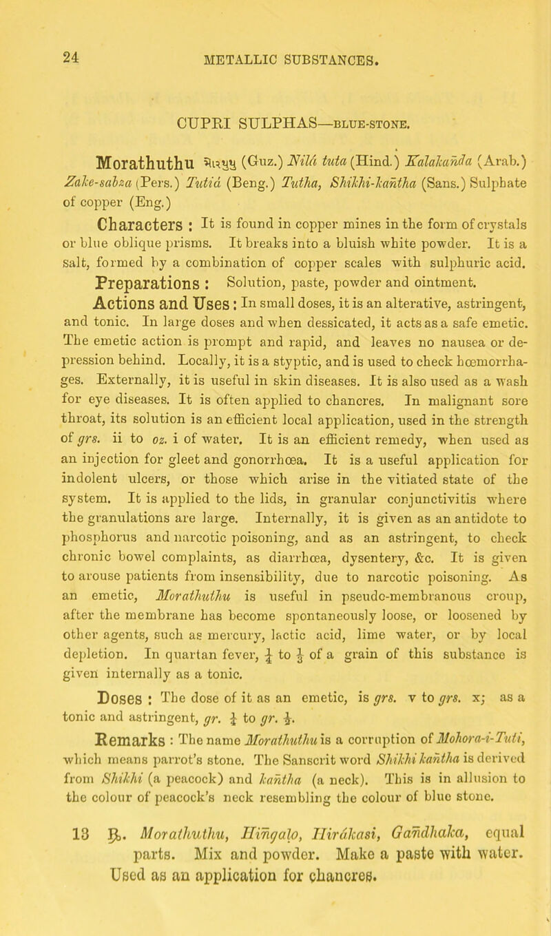 CUPRI SULPHAS—BLUE-STONE. Morathuthu (Guz.) Nild (Hind.) Kalalcanda (Arab.) Zahe-salza (Fers.) Txitid (Beng.) Tiitha, (Sans.) Sulphate of copper (Eng.) Characters : If is found in copper mines in the form of crystals or blue oblique prisms. It breaks into a bluish white powder. It is a salt, formed by a combination of copper scales with sulphuric acid. Preparations : Solution, paste, powder and ointment. Actions and Uses ; In small doses, it is an alterative, astringent, and tonic. In large doses and when dessicated, it acts as a safe emetic. The emetic action is prompt and rapid, and leaves no nausea or de- pression behind. Loeally, it is a styptic, and is used to check hcemorrha- ges. Externally, it is useful in skin diseases. It is also used as a wash for eye diseases. It is often applied to chancres. In malignant sore throat, its solution is an efficient local application, used in the strength of grs. ii to oz. i of water. It is an efficient remedy, when used as an injection for gleet and gonorrhoea. It is a useful application for indolent ulcers, or those which arise in the vitiated state of the system. It is applied to the lids, in granular conjunctivitis w'here the granulations are large. Internally, it is given as an antidote to phosphorus and narcotic poisoning, and as an astringent, to check chronic bowel complaints, as diarrhoea, dysentery, &c. It is given to arouse patients from insensibility, due to narcotic poisoning. As an emetic, Morathuthu is useful in pseudo-membranous croup, after the membrane has become spontaneously loose, or loosened by other agents, such as mercury, lactic acid, lime water, or by local depletion. In quartan fever, ^ to J of a grain of this substance is given internally as a tonic. Doses : The dose of it as an emetic, is grs. v to grs. x; as a tonic and astringent, gr. ^ to gr. J. Remarks : The name Morathuthuia a corruption of Mohora-i-Tuti, which means parrot’s stone. The Sanscrit word is derived from Shihhi (a peacock) and Icahtha (a neck). This is in allusion to the colour of peacock’s neck resembling the colour of blue stone. 13 IIj. Morathuthu, Ilingalo, Ilirukasi, Gandhaka, equal parts. Mix and powder. Make a paste with water. Used as an application for chancres.