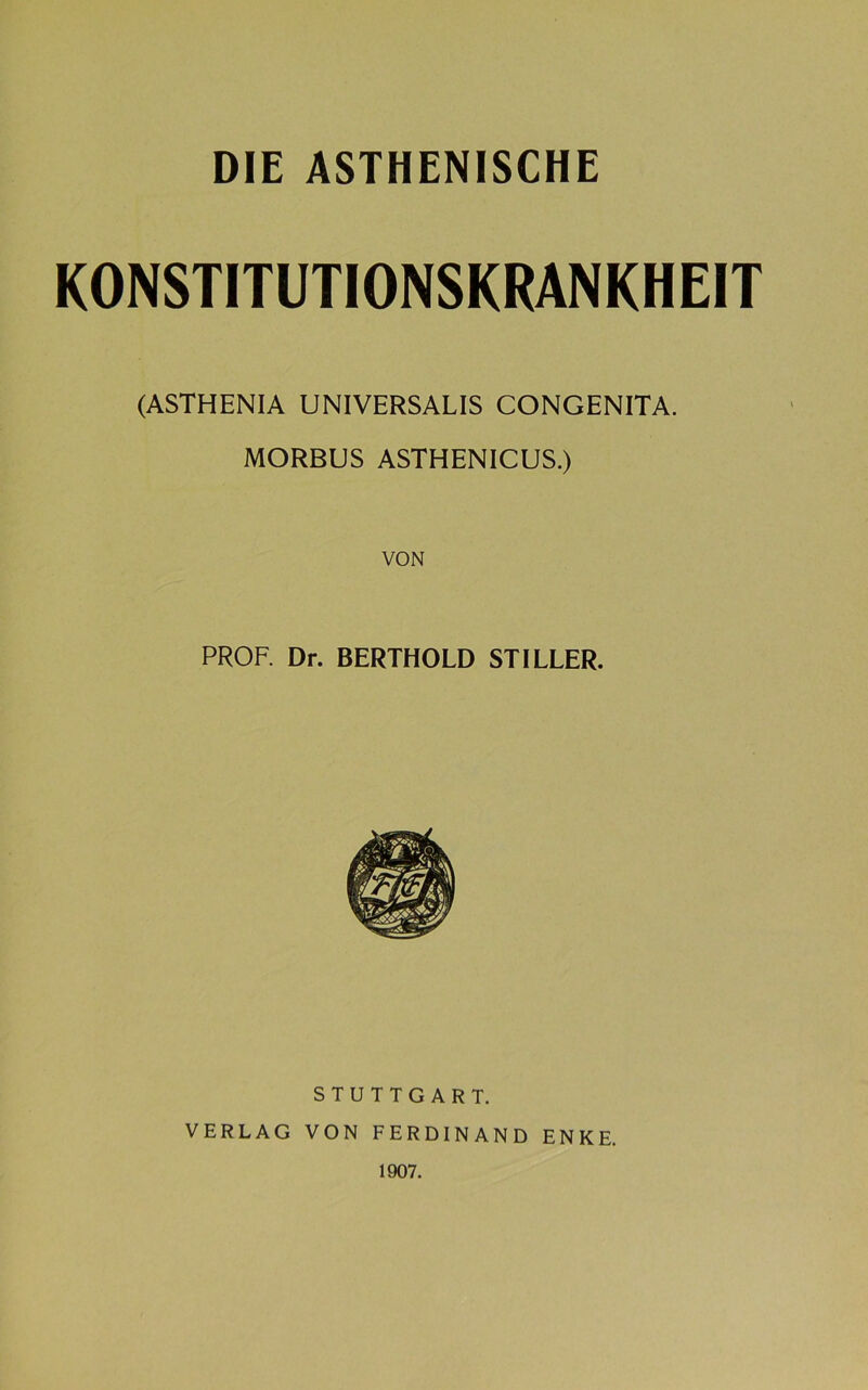 KONSTITUTIONSKRANKHEIT (ASTHENIA UNIVERSALIS CONGENITA. MORBUS ASTHENICUS.) VON PROF. Dr. BERTHOLD STILLER. STUTTGART. VERLAG VON FERDINAND ENKE. 1907.