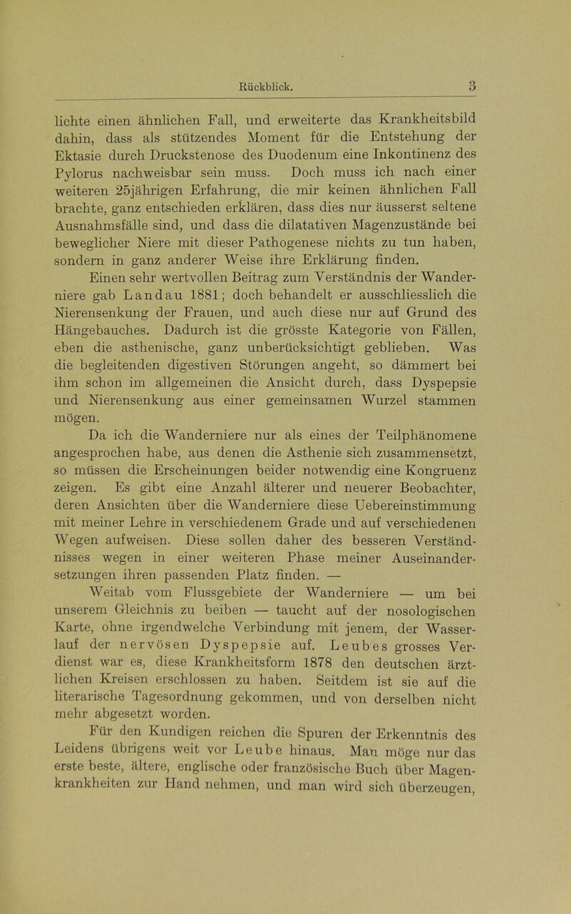 lichte einen ähnlichen Fall, und erweiterte das Krankheitsbild dahin, dass als stützendes Moment für die Entstehung der Ektasie durch Druckstenose des Duodenum eine Inkontinenz des Pylorus nachweisbar sein muss. Doch muss ich nach einer weiteren 25jährigen Erfahrung, die mir keinen ähnlichen Fall brachte, ganz entschieden erklären, dass dies nur äusserst seltene Ausnahmsfälle sind, und dass die dilatativen Magenzustände bei beweglicher Niere mit dieser Pathogenese nichts zu tun haben, sondern in ganz anderer Weise ihre Erklärung finden. Einen sehr wertvollen Beitrag zum Verständnis der Wander- niere gab Landau 1881; doch behandelt er ausschliesslich die Nierensenkung der Frauen, und auch diese nur auf Grund des Hängebauches. Dadurch ist die grösste Kategorie von Fällen, eben die asthenische, ganz unberücksichtigt geblieben. Was die begleitenden digestiven Störungen angeht, so dämmert bei ihm schon im allgemeinen die Ansicht durch, dass Dyspepsie und Nierensenkung aus einer gemeinsamen Wurzel stammen mögen. Da ich die Wanderniere nur als eines der Teilphänomene angesprochen habe, aus denen die Asthenie sich zusammensetzt, so müssen die Erscheinungen beider notwendig eine Kongruenz zeigen. Es gibt eine Anzahl älterer und neuerer Beobachter, deren Ansichten über die Wanderniere diese Uebereinstimmung mit meiner Lehre in verschiedenem Grade und auf verschiedenen Wegen aufweisen. Diese sollen daher des besseren Verständ- nisses wegen in einer weiteren Phase meiner Auseinander- setzungen ihren passenden Platz finden. — Weitab vom Flussgebiete der Wanderniere — um bei unserem Gleichnis zu beiben — taucht auf der nosologischen Karte, ohne irgendwelche Verbindung mit jenem, der Wasser- lauf der nervösen Dyspepsie auf. Leubes grosses Ver- dienst war es, diese Krankheitsform 1878 den deutschen ärzt- lichen Kreisen erschlossen zu haben. Seitdem ist sie auf die literarische Tagesordnung gekommen, und von derselben nicht mehr abgesetzt worden. Für den Kundigen reichen die Spuren der Erkenntnis des Leidens übrigens weit vor Leube hinaus. Man möge nur das erste beste, ältere, englische oder französische Buch über Magen- krankheiten ZU! Hand nehmen, und man wird sich überzeugen.