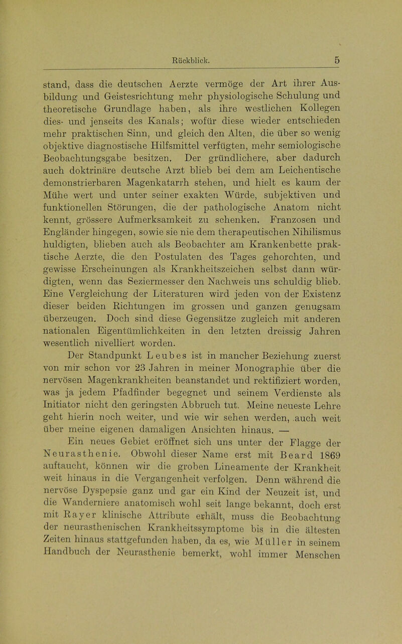 stand, dass die deutschen Aerzte vermöge der Art ihrer Aus- bildung und Geistesrichtung mehr physiologische Schulung und theoretische Grundlage haben, als ihre westlichen Kollegen dies- und jenseits des Kanals; wofür diese wieder entschieden mehr praktischen Sinn, und gleich den Alten, die über so wenig objektive diagnostische Hilfsmittel verfügten, mehr semiologische Beobachtungsgabe besitzen. Der gründlichere, aber dadurch auch doktrinäre deutsche Arzt blieb bei dem am Leichentische demonstrierbaren Magenkatarrh stehen, und hielt es kaum der Mühe wert und unter seiner exakten Würde, subjektiven und funktionellen Störungen, die der pathologische Anatom nicht kennt, grössere Aufmerksamkeit zu schenken. Franzosen und Engländer hingegen, sowie sie nie dem therapeutischen Nihilismus huldigten, blieben auch als Beobachter am Krankenbette prak- tische Aerzte, die den Postulaten des Tages gehorchten, und gewisse Erscheinungen als Krankheitszeichen selbst dann wür- digten, w'enn das Seziermesser den Nachweis uns schuldig blieb. Eine Vergleichung der Literaturen wird jeden von der Existenz dieser beiden Richtungen im grossen und ganzen genugsam überzeugen. Doch sind diese Gegensätze zugleich mit anderen nationalen Eigentümlichkeiten in den letzten dreissig Jahren wesentlich nivelliert worden. Der Standpunkt Leubes ist in mancher Beziehung zuerst von mir schon vor 23 Jahren in meiner Monographie über die nervösen Magenkrankheiten beanstandet und rektifiziert worden, was ja jedem Pfadfinder begegnet und seinem Verdienste als Initiator nicht den geringsten Abbruch tut. Meine neueste Lehre geht hierin noch weiter, und wie wir sehen werden, auch weit über meine eigenen damaligen Ansichten hinaus. — Ein neues Gebiet eröffnet sich uns unter der Flagge der Neurasthenie. Obwohl dieser Name erst mit Beard 1869 auftaucht, können wir die groben Lineamente der Krankheit weit hinaus in die Vergangenheit verfolgen. Denn während die nervöse Dyspepsie ganz und gar ein Kind der Neuzeit ist, und die Wanderniere anatomisch wohl seit lange bekannt, doch erst mit Ray er klinische Attribute erhält, muss die Beobachtung der neurasthenischen Krankheitssymptome bis in die ältesten Zeiten hinaus stattgefunden haben, da es, wie Müller in seinem Handbuch der Neuiasthenie bemerkt, wohl immer M^enschen