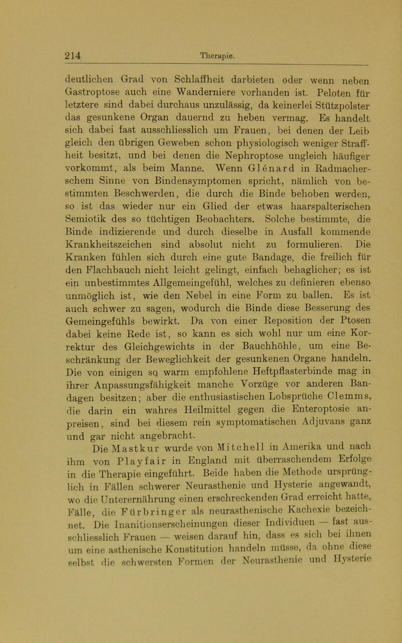 deutlichen Grad von Schlaffheit darbieten oder wenn neben Gastroptose auch eine Wanderniere vorhanden ist. Peloten für letztere sind dabei durchaus unzulässig, da keinerlei Stützpolster das gesunkene Organ dauernd zu heben vermag. Es handelt sich dabei fast ausschliesslich um Frauen, bei denen der Leib gleich den übrigen Geweben schon physiologisch weniger Straff- heit besitzt, und bei denen die Nephroptose ungleich häufiger vorkommt, als beim Manne. Wenn Glenard in Radmacher- schem Sinne von Bindensymptomen spricht, nämlich von be- stimmten Beschwerden, die durch die Binde behoben werden, so ist das wieder nur ein Glied der etwas haarspalterischen Semiotik des so tüchtigen Beobachters, Solche bestimmte, die Binde indizierende und durch dieselbe in Ausfall kommende Krankheitszeichen sind absolut nicht zu formulieren. Die Kranken fühlen sich durch eine gute Bandage, die freilich für den Flachbauch nicht leicht gelingt, einfach behaglicher; es ist ein unbestimmtes Allgemeingefühl, welches zu definieren ebenso unmöglich, ist, wie den Nebel in eine Form zu ballen. Es ist auch, schwer zu sagen, wodurch die Binde diese Besserung des Gemeingefühls bewirkt. Da von einer Reposition der Ptosen dabei keine Rede ist, so kann es sich wohl nur um eine Kor- rektur des Gleichgewichts in der Bauchhöhle, um eine Be- schränkung der Beweglichkeit der gesunkenen Organe handeln. Die von einigen sq warm empfohlene Heftpflasterbinde mag in ihrer Anpassungsfähigkeit manche Vorzüge vor anderen Ban- dagen besitzen; aber die enthusiastischen Lobsprüche Clemms, die darin ein wahres Heilmittel gegen die Enteroptosie an- preisen, sind bei diesem rein symptomatischen Adjuvans ganz und gar nicht angebracht. Die Mastkur wurde von Mitchell in Amerika und nach ihm von Play fair in England mit überraschendem Erfolge in die Therapie eingeführt. Beide haben die Methode ursprüng- lich in Fällen schwerer Neurasthenie und Hysterie angewandt, wo die Unterernährung einen erschreckenden Grad erreicht hatte,. Fälle, die Fürbringer als neurasthenische Kachexie bezeich- net. Die Inanitionserscheinungen dieser Individuen fast aus- schliesslich Frauen — weisen darauf hin, dass es sich bei ihnen um eine asthenische Konstitution handeln müsse, da ohne diese selbst die schwersten Formen der Neurasthenie und Hysterie