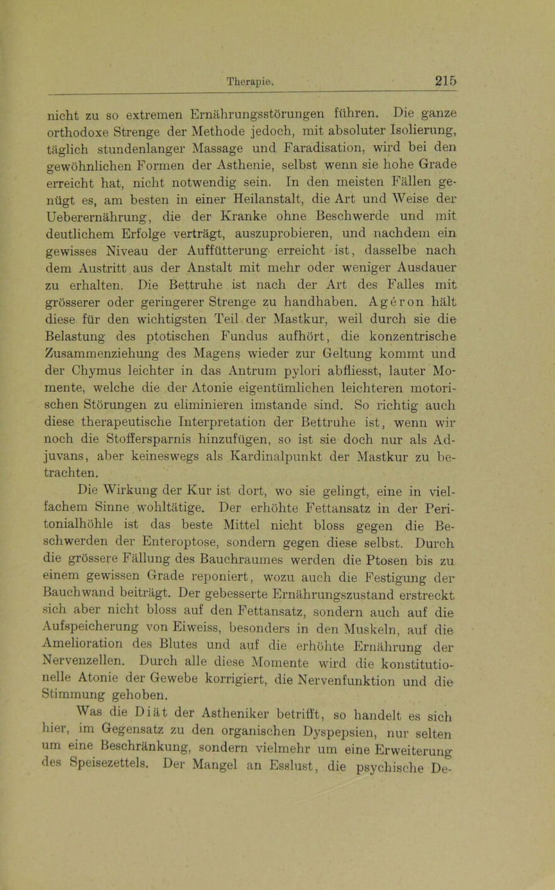 nicht zu so extremen Ernährungsstörungen führen. Die ganze orthodoxe Strenge der Methode jedoch, mit absoluter Isolierung, täglich stundenlanger Massage und Faradisation, wird bei den gewöhnlichen Formen der Asthenie, selbst wenn sie hohe Grade erreicht hat, nicht notwendig sein. In den meisten Fällen ge- nügt es, am besten in einer Heilanstalt, die Art und Weise der Ueberernährung, die der Kranke ohne Beschwerde und mit deutlichem Erfolge verträgt, auszuprobieren, und nachdem ein gewisses Niveau der Auffütterung- erreicht ist, dasselbe nach dem Austritt aus der Anstalt mit mehr oder weniger Ausdauer zu erhalten. Die Bettruhe ist nach der Art des Falles mit grösserer oder geringerer Strenge zu handhaben. Ageron hält diese für den wichtigsten Teil der Mastkur, weil durch sie die Belastung des ptotischen Fundus aufhört, die konzentrische Zusammenziehung des Magens wieder zur Geltung kommt und der Chymus leichter in das Antrum pylori abfliesst, lauter Mo- mente, welche die der Atonie eigentümlichen leichteren motori- schen Störungen zu eliminieren imstande sind. So richtig auch diese therapeutische Interpretation der Bettruhe ist, wenn wir noch die Stoffersparnis hinzufügen, so ist sie doch nur als Ad- juvans, aber keineswegs als Kardinalpunkt der Mastkur zu be- trachten. Die Wirkung der Kur ist dort, wo sie gelingt, eine in viel- fachem Sinne, wohltätige. Der erhöhte Fettansatz in der Peri- tonialhöhle ist das beste Mittel nicht bloss gegen die Be- schwerden der Enteroptose, sondern gegen diese selbst. Durch die grössere Fällung des Bauchraumes werden die Ptosen bis zu einem gewissen Grade rejDoniert, wozu auch die Festigung der Bauchwand beiträgt. Der gebesserte Ernährungszustand erstreckt sich aber nicht bloss auf den Fettansatz, sondern auch auf die Aufspeicherung von Eiweiss, besonders in den Muskeln, auf die Amelioration des Blutes und auf die erhöhte Ernährung der Nervenzellen. Durch alle diese Momente wird die konstitutio- nelle Atonie der Gewebe korrigiert, die Nervenfunktion und die Stimmung gehoben. Was die Diät der Astheniker betrifft, so handelt es sich hier, im Gegensatz zu den organischen Dyspepsien, nur selten um eine Beschränkung, sondern vielmehr um eine Erweiterung des Speisezettels, Der Mangel an Esslust, die psychische De-