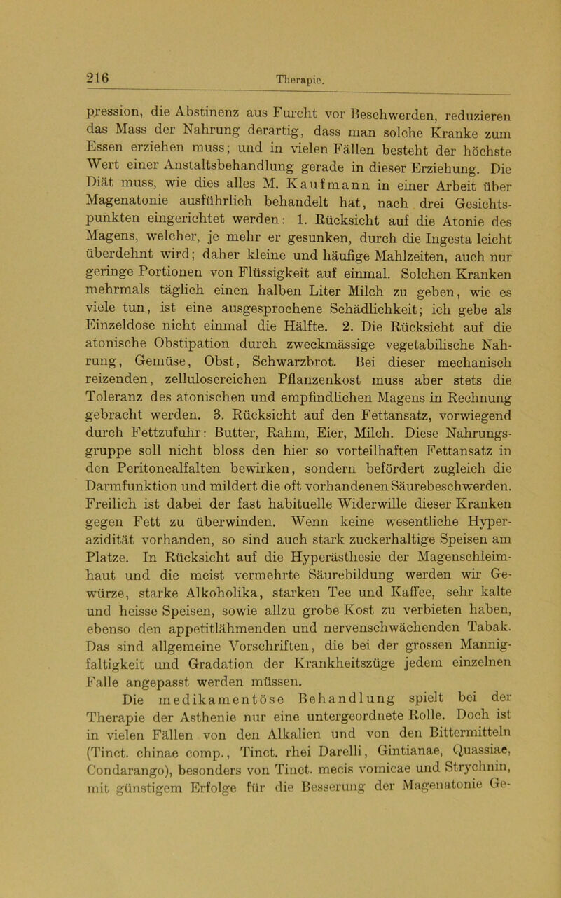 p.iGssion, die Abstinenz aus Furclit vor Beschwerden, reduzieren das Mass der Nahrung derartig, dass man solche Kranke zum Essen erziehen muss; und in vielen Fällen besteht der höchste Wert einer Anstaltsbehandlung gerade in dieser Erziehung. Die Diät muss, wie dies alles M. Kaufmann in einer Arbeit über Magenatonie ausführlich behandelt hat, nach drei Gesichts- punkten eingerichtet werden: 1. Rücksicht auf die Atonie des Magens, welcher, je mehr er gesunken, durch die Ingesta leicht überdehnt wird; daher kleine und häufige Mahlzeiten, auch nur geringe Portionen von Flüssigkeit auf einmal. Solchen Kranken mehrmals täglich einen halben Liter Milch zu geben, wie es viele tun, ist eine ausgesprochene Schädlichkeit; ich gebe als Einzeldose nicht einmal die Hälfte. 2. Die Rücksicht auf die atonische Obstipation durch zweckmässige vegetabiUsche Nah- rung, Gemüse, Obst, Schwarzbrot. Bei dieser mechanisch reizenden, zellulosereichen Pflanzenkost muss aber stets die Toleranz des atonischen und empfindlichen Magens in Rechnung gebracht werden. 3. Rücksicht auf den Fettansatz, vorwiegend durch Fettzufuhr: Butter, Rahm, Eier, Milch. Diese Nahrungs- gruppe soll nicht bloss den hier so vorteilhaften Fettansatz in den Peritonealfalten bewirken, sondern befördert zugleich die Darmfunktion und mildert die oft vorhandenen Säurebeschwerden. Freilich ist dabei der fast habituelle Widerwille dieser Kranken gegen Fett zu überwinden. Wenn keine wesentliche Hyper- azidität vorhanden, so sind auch stark zuckerhaltige Speisen am Platze. In Rücksicht auf die Hyperästhesie der Magenschleim- haut und die meist vermehrte Säurebildung werden wir Ge- wmrze, starke Alkoholika, starken Tee und Kaffee, sehr kalte und heisse Speisen, sowie allzu grobe Kost zu verbieten haben, ebenso den appetitlähmenden und nervenschwächenden Tabak. Das sind allgemeine Vorschriften, die bei der grossen Mannig- faltigkeit und Gradation der Krankheitszüge jedem einzelnen Falle angepasst werden müssen. Die medikamentöse Behandlung spielt bei der Therapie der Asthenie nur eine untergeordnete Rolle. Doch ist in vielen Fällen von den Alkalien und von den Bittermitteln (Tinct. chinae comp., Tinct. rhei Darelli, Gintianae, Quassiae, Condarango), besonders von Tinct. mecis vomicae und Strychnin, mit günstigem Erfolge für die Besserung der Magenatonie Ge-