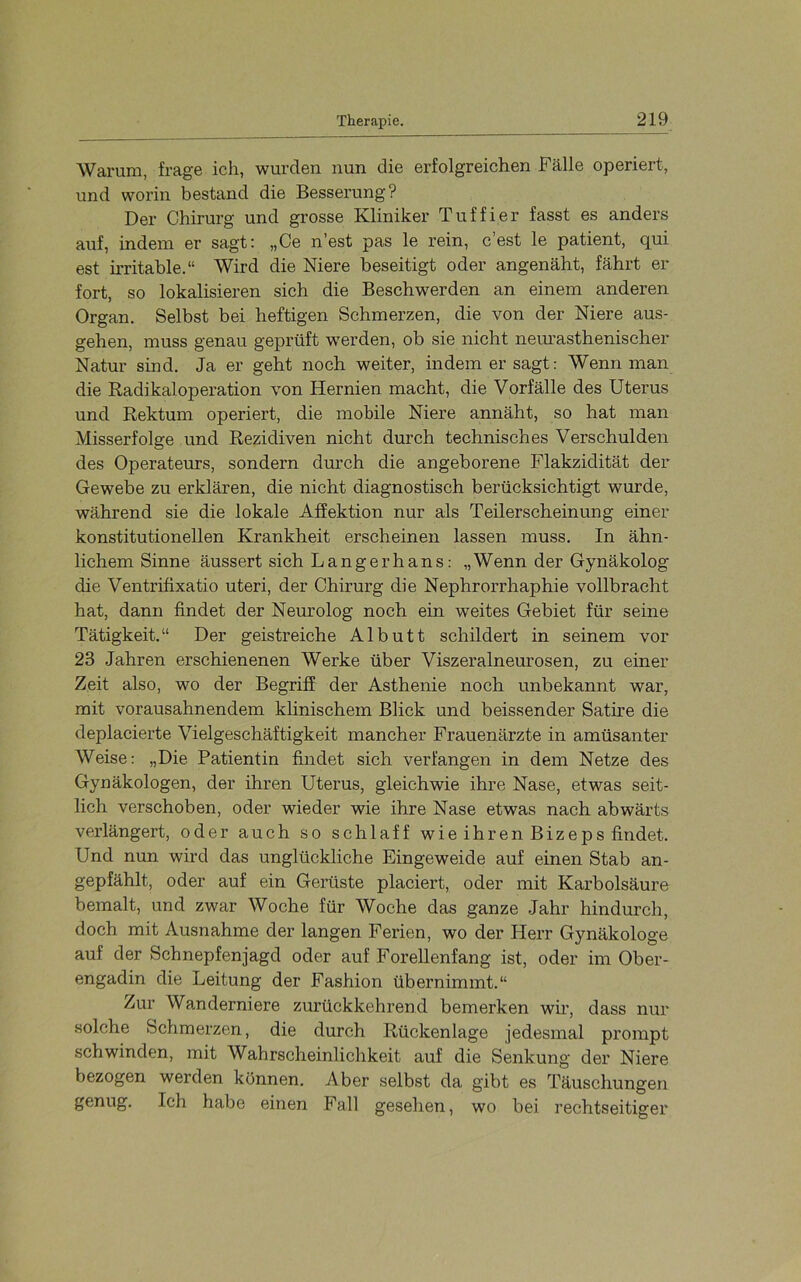 Warum, frage ich, wurden nun die erfolgreichen Fälle operiert, und worin bestand die Besserung? Der Chirurg und grosse Kliniker Tuffier fasst es anders auf, indem er sagt: „Ce n’est pas le rein, c’est le patient, qui est irritable.“ Wird die Niere beseitigt oder angenäht, fährt er fort, so lokalisieren sich die Beschwerden an einem anderen Organ. Selbst bei heftigen Schmerzen, die von der Niere aus- gehen, muss genau geprüft werden, ob sie nicht nem’asthenischer Natur sind. Ja er geht noch weiter, indem er sagt: Wenn man die Radikaloperation von Hernien macht, die Vorfälle des Uterus und Rektum operiert, die mobile Niere annäht, so hat man Misserfolge und Rezidiven nicht durch technisches Verschulden des Operateurs, sondern dmch die angeborene Plakzidität der Gewebe zu erklären, die nicht diagnostisch berücksichtigt wurde, während sie die lokale Affektion nur als Teilerscheinung einer konstitutionellen Krankheit erscheinen lassen muss. In ähn- lichem Sinne äussert sich Lang er h ans: „Wenn der Gynäkolog die Ventrifixatio uteri, der Chirurg die Nephrorrhaphie vollbracht hat, dann findet der Neurolog noch ein weites Gebiet für seine Tätigkeit.“ Der geistreiche Albutt schildert in seinem vor 23 Jahren erschienenen Werke über Viszeralneurosen, zu einer Zeit also, wo der Begriff der Asthenie noch unbekannt war, mit vorausahnendem klinischem Blick und heissender Satire die deplacierte Vielgeschäftigkeit mancher Frauenärzte in amüsanter Weise: „Die Patientin findet sich verfangen in dem Netze des Gynäkologen, der ihren Uterus, gleichwie ihre Nase, etwas seit- lich verschoben, oder wieder wie ihre Nase etwas nach abwärts verlängert, oder auch so schlaff wie ihren Bizeps findet. Und nun wird das unglückliche Eingeweide auf einen Stab an- gepfählt, oder auf ein Gerüste placiert, oder mit Karbolsäure bemalt, und zwar Woche für Woche das ganze Jahr hindurch, doch mit Ausnahme der langen Ferien, wo der Plerr Gynäkologe auf der Schnepfenjagd oder auf Forellenfang ist, oder im Ober- engadin die Leitung der Fashion übernimmt.“ Zur Wanderniere zurückkehrend bemerken wir, dass nur solche Schmerzen, die durch Rückenlage jedesmal prompt schwinden, mit Wahrscheinlichkeit auf die Senkung der Niere bezogen werden können. Aber selbst da gibt es Täuschungen genug. Ich habe einen Fall gesehen, wo bei rechtseitiger