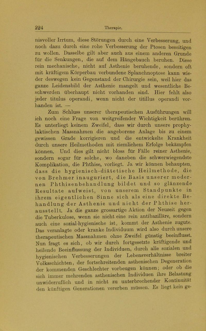 nisvoller Irrtum, diese Störungen durch eine Verbesserung, und noch dazu durch eine rohe Verbesserung der Ptosen beseitigen zu wollen. Dasselbe gilt aber auch aus einem anderen Grunde für die Senkungen, die auf dem Hängebauch beruhen. Diese rein mechanische, nicht auf Asthenie beruhende, sondern oft mit kräftigem Körperbau verbundene Splanchnoptose kann wie- der deswegen kein Gegenstand der Chirurgie sein, weil hier das ganze Leidensbild der Asthenie mangelt und wesentliche Be- schwerden überhaupt nicht vorhanden sind. Hier fehlt also jeder titulus operandi, wenn nicht der titillus operandi vor- handen ist. — Zum Schluss unserer therapeutischen Ausführungen will ich noch eine Frage von weitgreifender Wichtigkeit berühren. Es unterliegt keinem Zweifel, dass wir durch unsere prophy- laktischen Massnahmen die angeborene Anlage bis zu einem gewissen Grade korrigieren und die entwickelte Krankheit durch unsere Heilmethoden mit ziemlichem Erfolge bekämpfen können. Und dies gilt nicht bloss für Fälle reiner Asthenie, sondern sogar für solche, wo daneben die schwerwiegendste Komphkation, die Phthise, vorhegt. Ja wir können behaupten, dass die hygienisch-diätetische Heilmethode, die von Brehmer inauguriert, die Basis unserer moder- nen Phthisenbehandlung bildet und so glänzende Resultate aufweist, von unserem Standpunkte in ihrem eigentlichen Sinne sich als eine direkte Be- handlung der Asthenie und nicht der Phthise her- ausstellt. Ja die ganze grossartige Aktion der Neuzeit gegen die Tuberkulose, wenn sie nicht eine rein antibazüläre, sondern auch eine sozial-hygienische ist, kommt der Asthenie zugute. Das veranlagte oder kranke Individuum wird also durch unseie therapeutischen Massnahmen ohne Zweifel günstig beeinflusst. Nun fragt es sich, ob wir durch fortgesetzte kräftigende und heilende Beeinflussung der Individuen, durch alle sozialen und hygienischen Verbesserungen der Lebensverhältnisse breiter Volksschichten, der fortschreitenden asthenischen Degeneration der kommenden Geschlechter verbeugen können; oder ob die sich immer mehrenden asthenischen Individuen ihre Belastung unwiderruflich und in nicht zu unterbrechender Kontinuität den künftigen Generatioiien vererben müssen. Es liegt kein ge-