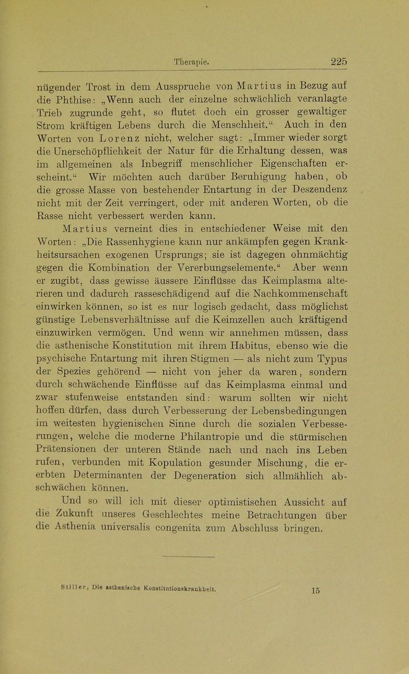 nügender Trost in dem Aussprache von Martins in Bezug auf die Phthise: „Wenn auch der einzelne schwächlich veranlagte Trieb zugrunde geht, so flutet doch ein grosser gewaltiger Strom kräftigen Lebens durch die Menschheit.“ Auch in den Worten von Lorenz nicht, welcher sagt: „Immer wieder sorgt die Unerschöpflichkeit der Natur für die Erhaltung dessen, was im allgemeinen als Inbegriff menschlicher Eigenschaften er- scheint.“ Wh möchten auch darüber Beruhigung haben, ob die grosse Masse von bestehender Entartung in der Deszendenz nicht mit der Zeit verringert, oder mit anderen Worten, ob die Rasse nicht verbessert werden kann. Martins verneint dies in entschiedener Weise mit den Worten: „Die Rassenhygiene kann nur ankämpfen gegen Krank- heitsursachen exogenen Ursprungs; sie ist dagegen ohnmächtig gegen die Kombination der Vererbungselemente.“ Aber wenn er zugibt, dass gewisse äussere Einflüsse das Keimplasma alte- rieren und dadurch rasseschädigend auf die Nachkommenschaft einwirken können, so ist es nur logisch gedacht, dass möglichst günstige Lebensverhältnisse auf die Keimzellen auch kräftigend einzuwirken vermögen. Und wenn wir annehmen müssen, dass die asthenische Konstitution mit ihrem Habitus, ebenso wie die psychische Entartung mit ihren Stigmen — als nicht zum Typus der Spezies gehörend — nicht von jeher da waren, sondern durch schwächende Einflüsse auf das Keimplasma einmal und zwar stufenweise entstanden sind: warum sollten wir nicht hoffen dürfen, dass durch Verbessermig der Lebensbedingungen im weitesten hygienischen Sinne durch die sozialen Verbesse- rungen, welche die moderne Philantropie und die stürmischen Prätensionen der unteren Stände nach und nach ins Leben rufen, verbunden mit Kopulation gesunder Mischung, die er- erbten Determinanten der Degeneration sich allmählich ab- schwächen können. Und so will ich mit dieser optimistischen Aussicht auf die Zukunft unseres Geschlechtes meine Betrachtungen über die Asthenia universalis congenita zum Abschluss bringen. Stiller, Die ftsthenieche Konatitntionskrankbeit. 15