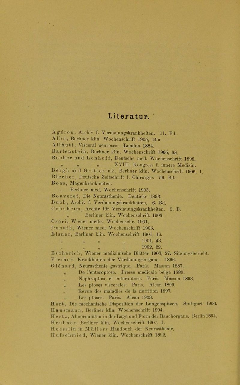 Literatur. Ageron, Archiv f. Verdauungskrankheiten. 11. Bd. A1 b u, Berliner klin. Wochenschrift 190.5, 44 a. All butt, Visceral neuroses. London 1884. Bartenstein, Berliner klin. Wochenschrift 1905, 33. Becher und Lenhoff, Deutsche med. Wochenschrift 1898. r „ r XVin. Kongress f. innere Medizin. Bergh und Ciritterink, Berliner klin. Wochenschrift 1906, 1. Blecher, Deutsche Zeitschrift f. Chirurgie. .56. Bd. Boas, Magenkrankheiten. „ Berliner med. Wochenschrift 1905. Bonveret, Die Neurasthenie. Deuticke 1893. Buch, Archiv f. Verdauungskrankheiten. 6. Bd. Cohnheim, Archiv für Verdauungskrankheiten. 5. B. „ Berliner klin. AVochenschrift 1903. Cseri, AViener mediz. AA^'ochenschr. 1901. Donath, AViener med. AA^’ochenschrift 1903. Elsner, Berliner klin. AVochenschrift 1901, 16. „ « „ 1901, 43. „ „ „ „ 1902, 22. Es eher ich, AViener medizinische Blätter 1903, 27. Sitzungsbericht. Fl einer, Krankheiten der Verdauungsorgane. 1896. Glönard, Neurasthenie gastrique. Baris. Masson 1887. „ De l’cnteroptose. Presse medicale beige 1889. „ Nephroptose et enteroptose. Paris. Masson 1893. „ Les ptoses viscerales. Paris. Alcan 1899. „ Bevue des maladies de la nutrition 1897. „ Les ptoses. Paris. Alcan 1903. Hart, Die mechanische Disposition der Lungenspitzen. Stuttgart 1906. Hausmann, Berliner klin. AVochenschrift 1904. Hertz, Abnormitäten in der Lage und Form der Bauchorgane. Berlin 1894. Heubner, Berliner klin. AV'ochcnschrift 1907, 1. Hoesslin in Alüllers Handbuch der Neurasthenie. Hufschmied, Wiener klin. Wochenschrift 1892.