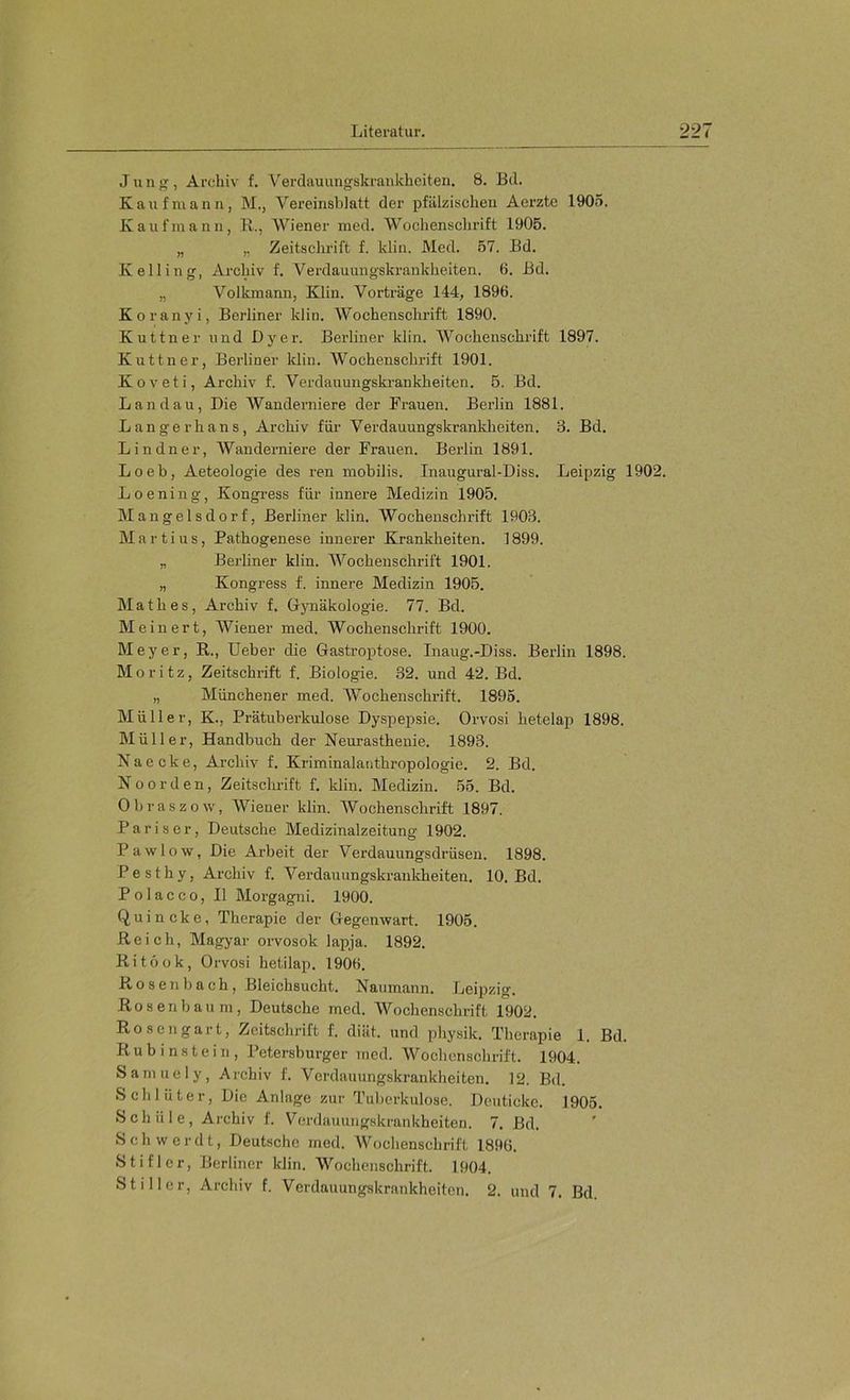 Jung, Archiv f. Verdauungskrankhciten. 8. Bd. Kaufmann, M., Vereinsbiatt der pfälzischen Acrzte 1905. Kaufmann, R., Wiener med. Wochenschrift 1905. „ ,, Zeitschrift f. klin. Med. 57. Bd. Kelling, Archiv f. Verdauungskrankheiten. 6. Bd. „ Volkmann, Klin. Vorträge 144, 1896. Koranyi, Berliner klin. Wochenschrift 1890. Kuttner und Dy er. Berliner klin. Wochenschrift 1897. Kuttner, Berliner klin. Wochenschrift 1901. Koveti, Archiv f. Verdauungski-ankheiten. 5. Bd. Landau, Die Wanderniere der Frauen. Berlin 1881. Langerhans, Archiv für Verdauungskrankheiten. 3. Bd. Lindner, AVanderniere der Frauen. Berlin 1891. Loeb, Aeteologie des ren mobilis. Inaugural-Diss. Leipzig 1902. Loening, Kongress für innere Medizin 1905. Mangelsdorf, Berliner klin. AVochenschrift 1903. Martins, Pathogenese innerer Krankheiten. 1899. „ Berliner klin. AVochenschrift 1901. „ Kongress f. innere Medizin 1906. Math es, Archiv f. Gynäkologie. 77. Bd. Me inert, Wiener med. AVochensehrift 1900. Meyer, R., lieber die Gastroptose. Inaug.-Diss. Berlin 1898. Moritz, Zeitschrift f. Biologie. 32. und 42. Bd. „ Münchener med. AVochenschrift. 1895. Müller, K., Prätuberkulose Dyspepsie. Orvosi hetelap 1898. Müller, Handbuch der Neurasthenie. 1893. N a e c k e, Archiv f. Kriminalanthropologie. 2. Bd. N o 0 r d e n, Zeitsckrift f. klin. Medizin. 55. Bd. Obraszow, AA^iener klin. AVochenschrift 1897. Pariser, Deutsche Medizinalzeitung 1902. Pawlow, Die Arbeit der Verdauungsdrüsen. 1898. Pesthy, Archiv f. A^erdanungskrankheiten. 10. Bd. P o 1 a c c 0, II Morgagni. 1900. Quincke, Therapie der Gegenwart. 1905. Reich, Magyar orvosok laj^ja. 1892. Ritöok, Orvosi hetilap. 1906. Rosenbach, Bleichsucht. Naumann. Leipzig. Rosen bäum, Deutsche med. AA'^ochenschrift 1902. Ros engart, Zeitschrift f. diät, und physik. Therapie 1. Bd. Rubinstein, Petersburger med. AVochenschrift. 1904. Samuely, Archiv f. Verdauungskrankheiten. 12. Bd. Schlüter, Die Anlage zur Tuberkulose. Deuticke. 1905. Schüle, Archiv f. Verdauungskrankheiten. 7. Bd. Sch werdt, Deutsche med. AVochenschrift 1896. Stifler, Berliner klin. AA'’ochcnschrift. 1904. Stiller, Archiv f. Verdauungskrankheiten. 2. und 7. Bd.