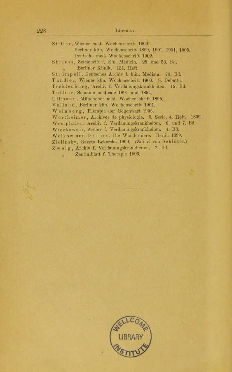 Stiller, Wiener med. Wochenschrift 1900. „ Berliner klin. AVochenschrift 1899, 1901, 1901, 1905. „ Deutsche med. Wochenschrift 1902. Strauss, Zeitschrift f. klin. Medizin. 29. und 53. Bd. „ Berliner Klinik. 131. Heft. Strümpell, Deutsches Archiv f. klin. Medizin. 73. Bd. Tandler, Wiener klin. AVochenSchrift 1900. 8. Debatte. Tecklenburg, Archiv f. Verdauungskrankheiten. 12. Bd. Tuffier, Semaine medicale 1891 und 1894. Ullmann, Münchener med. AVochcnschrift 1895. Volland, Berliner klin. AVochenschrift 1901. AV e i n b e r g , Therapie der Gegenwart 1906.. AVertheimer, Archives de physiologie, 5. Serie, 4. Heft. 1802. AVestphalen, Archiv f. Verdauungskrankheiten. 6. und 7. Bd. AViczkowski, Archiv f. Verdauungskrankheiten. 4. Bd. AA^olkow und Delitzen, Die AVanderniere. Berlin 1899. Zielinsky, Gazeta Lekarska 1900. (Zitiert von Schlüter.) Zweig, Archiv f. Verdauuugskrankheiten. 7. Bd. „ Zentralblatt f. Therapie 1903.
