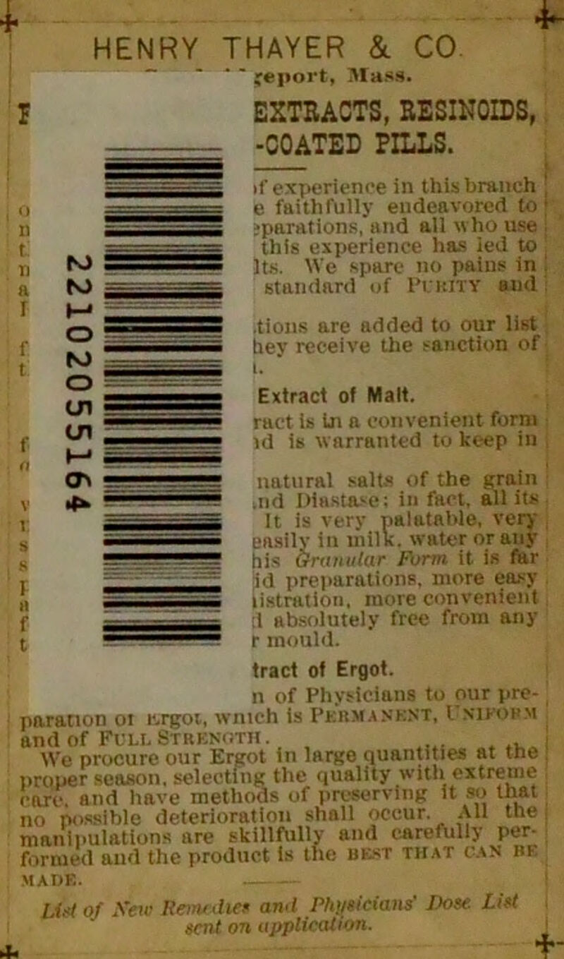 HENRY THAYER & CO. ~ - - - jCport, Mass. EXTRACTS, RESINOIDS, -COATED PILLS. if experience in this branch ; e faithfully endeavored to; ‘partitions,*and all who use ; this experience has led to ! Its. We spare no pains in ! standard of PURITY and tions are added to our list hey receive the sanction of i. Extract of Malt. ract is In a convenient form id is warranted to keep in natural salts of the grain : ,ud Diastase; in fact, all its It is very palatable, very easilv in milk. water or any his Granular fbrm it is far id preparations, more easy listration, more convenient j tl absolutely free from any r mould. tract of Ergot. n of Physicians to our pre- paration 01 r.rgot, Winch is PERMANENT, l N1EOHM and of Full Strenoth . _ . i We procure our Ergot tn large quantities at the proper season, selecting the quality with extreme care, and have methods of preserving it so that no possible deterioration shall occur. AH the; manipulations are skillfully and carefully per- formed and the product Is the best that can be made. list of Sew Remedies awl Physicians' Rose. List sent on application. \