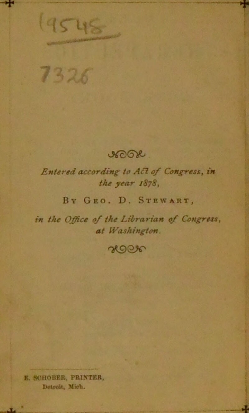 the year 1878, By Geo. D. Stewart, in the Office 0/ the Librarian 0/ Congress, at IVashington. ^9 ax' E. STIIonER, PRINTER, Detroit, Mich.