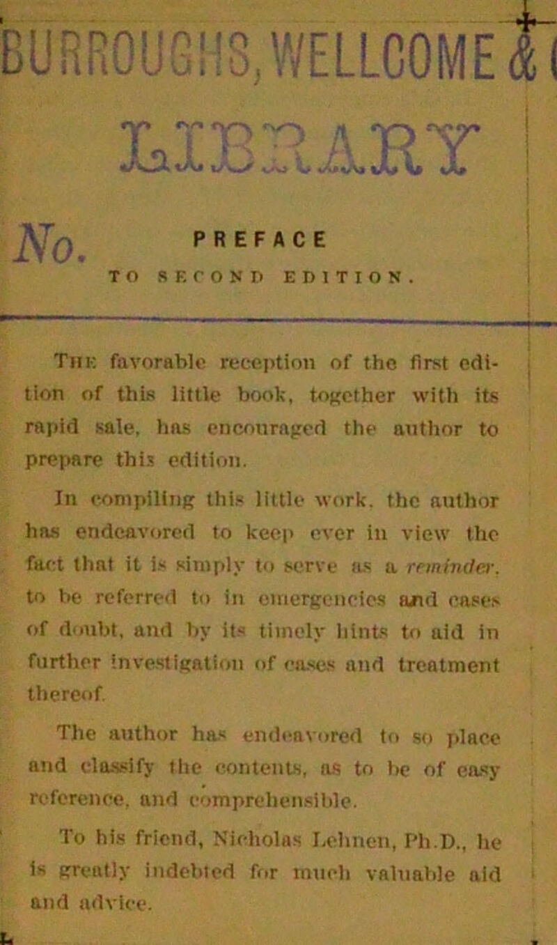 The favorable reception of the first edi- tion of this little book, together with its rapid sale, has encouraged the author to prepare this edition. In compiling this little work, the author has endeavored to keep ever in view the fact that it is simply to serve us a reminder, to be referred to in emergencies and eases of doubt, and by its timely hints to aid in further investigation of cases and treatment thereof. The author has endeavored to so place and classify the contents, ils to be of easy reference, and comprehensible. To his friend, Nicholas I.ehnen, Ph.D., he is greatly indebted for much valuable aid 1 and advice.