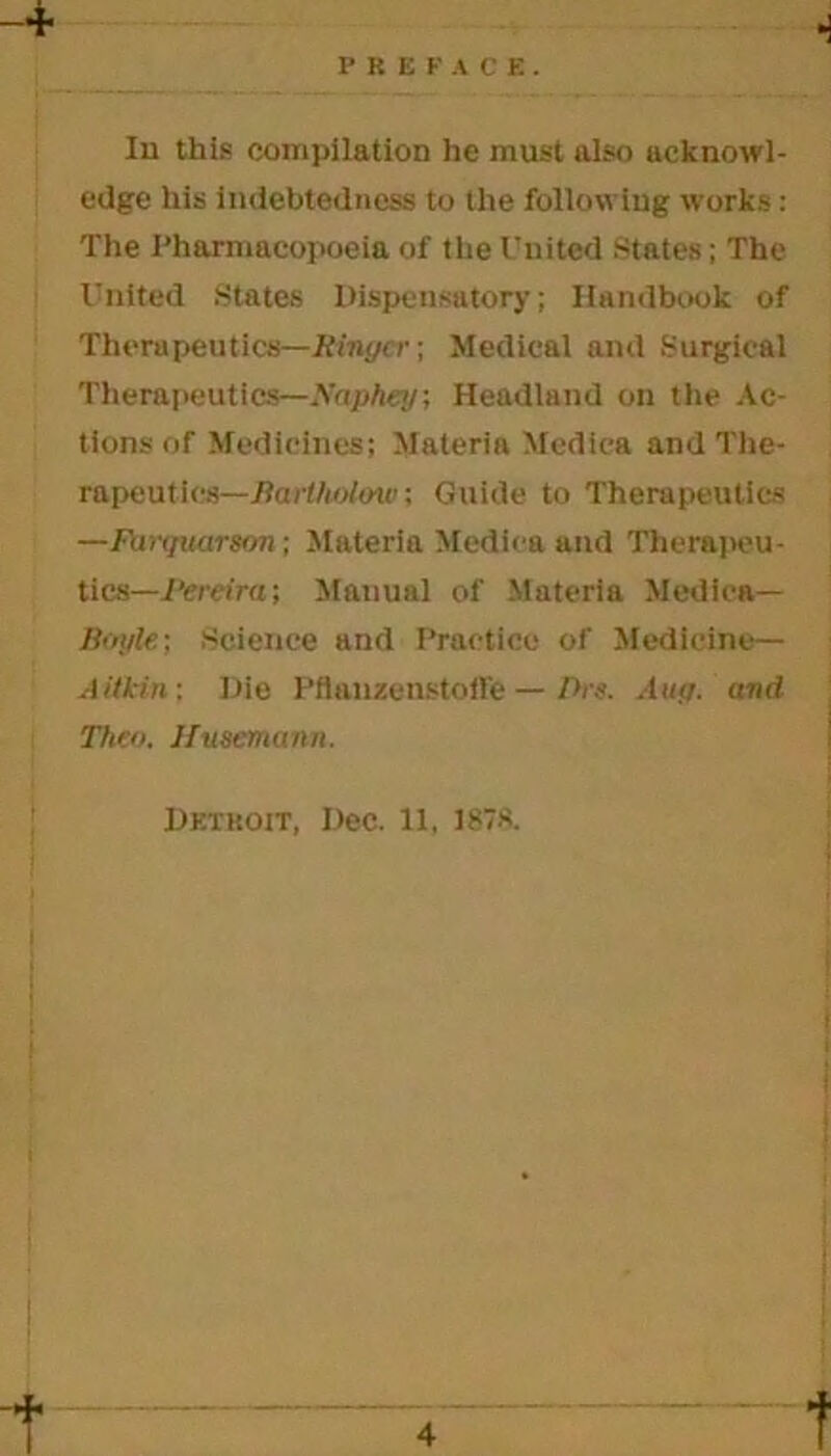 P li E F A C E . Ill this compilation he must also acknowl- edge his indebtedness to the following works : The Pharmacopoeia of the United States; The United States Dispensatory; Handbook of Thorupeutics—Ringer-, Medical and Surgical Therapeutics—Xaphey; Headland on the Ac- tions of Medicines; Materia Medica and The- rapeutics— Jlartholoui; Guide to Therapeutics —Fanjuarson; Materia Medina and Therapeu- tics—Pereira ; Manual of Materia Medina— Boyle; Science and Practice of Medicine— Aitkin: Die PflanzenstofFe — Ihs. Aug. and Theo. Husemann.