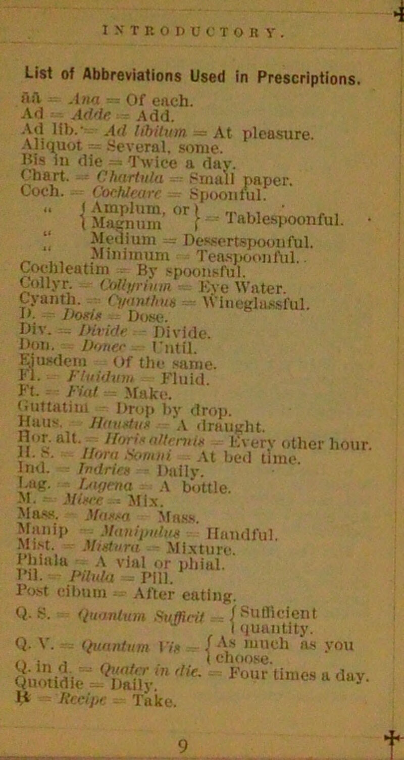 List of Abbreviations Used in Prescriptions. ftft = Ana = Of each. Ad -- Aide - Add. Ad lib.- Ad libitum. — At pleasure. Aliquot = .Several, some. Bis in die = Twice a dav. Chart. Chartnla Small paper. Coch. Cochleare Spoonful. .. f Amplum, or) (Magnum f - Tablespoonful. • Medium = Dessertspoonful. Minimum Teaspoonful. Cochleatim By spoonsful. Colly r. CoUyrium Kye Water. C-yanth. Cyanihm Wlueglnssful. D. Dons Dow. Div. - Divide Divide. Don. Doner I ’ util Ejusdem Of the same. H. Fluidvm Fluid, ft. Fiat Make. Cuttatim Drop by drop. Hans. Jfavstvs \ draught. Hor.all 1 fan'sa/tmtis Every other hour. 11. S. /fan, S>mni At bed time. Ind. fn dries Daily. Lag. fstgnia A bottle. M. Mine .Mix. Mass. - Mass,i Mass. Manip Manijiulus Handful. Minium Mixture. Phinla A vial or phial. I’d. Pilula Pill. Post eibum After eating. Q-S. quantum Suffirif , / Sufficient I quantity. Q- V. quantum I 'is / As lunch ns you n . . (choose. Qnotidic ^Vy.' Fo,lr <lay. H Recipe Take. t