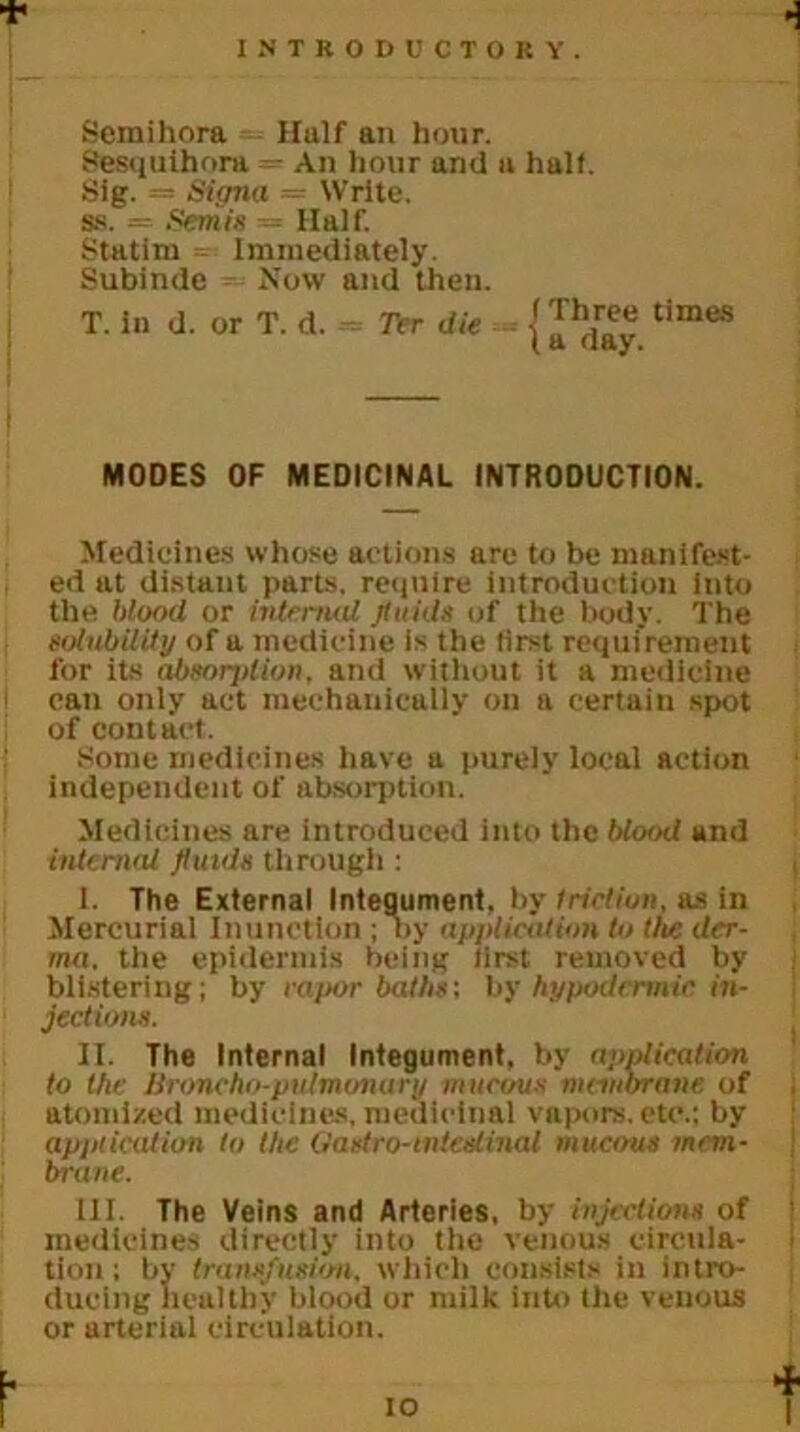 •! Sera ill ora Half an hour. Sesquihora — An hour and a half. Sig. — Signa = Write, ss. = Semis — Half. Statim = Immediately. Subinde Now and then. T. In d. or T. d. Ter die j times MODES OF MEDICINAL INTRODUCTION. Medicines whose actions are to be manifest- ed at distant parts, require introduction into the Mood or internal fluids of the body. The solubility of a medicine is the lirst requirement for its absorjtlion. and without it a medicine can only act mechanically on a certain spot of contact. Some medicines have a purely local action independent of absorption. Medicines are introduced into the blood and internal fluids through : 1. The External Integument, by friction, as in Mercurial Inunction ; by application to the der- ma. the epidermis being lirst removed by blistering; by rapor baths-, by hypodermic in- jections. IT. The Internal Integument, by application to the Broncho-pulmonary mucous membrane of atomized medicines, medicinal vapors, etc.: by application to the Gastro-intcslinal mucous mem- brane. 111. The Veins and Arteries, by injections of medicines directly into the venous circula- tion ; by transfusion, which consists in intro- ducing healthy blood or milk into the venous or arterial circulation. io