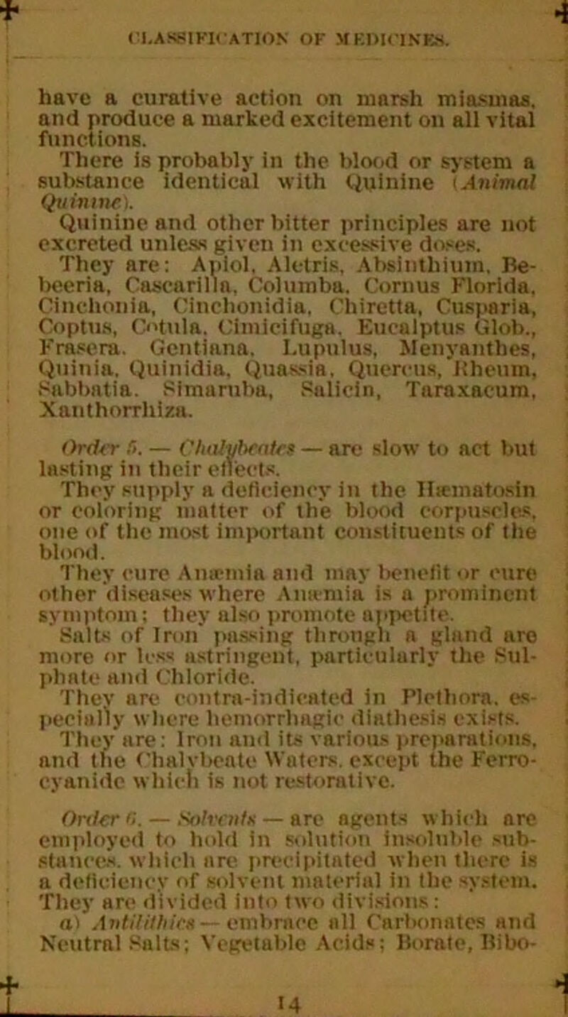 4 have a curative action on ninrsh miasmas, and produce a marked excitement on all vital functions. There is probably in the blood or system a substance identical with Quinine ‘Animal Quinine). Quinine and other bitter principles are not excreted unless given in excessive doses. They are: Apiol, Aletris, Absinthium. Be- beeria, Cascarilm, Columba. Cornus Florida. Cinclionia, Cinctionidia, Chiretta, Cusparia, Coptus, C«'tula. Cimicifuga. Eucalptus Glob., Frasera. Gentiana, Lupulus, Jlenyanthes, Quinia. Quinidia, Quassia, Quercus, Kheum. Sabbatia. Simaruba, Salicin, Taraxacum, Xanthorrlilza. Order !>. — Chalybeates — arc slow to act but lasting in their effects. They supply a deficiency in the Iisematosin or coloring matter of the blood corpuscles, one of the most important constituents of the blond. They cure A me mi a and may benefit or cure other diseases where Amentia is a prominent symptom; they also promote appetite. Salts of Iron passing through a gland are more or less astringent, particularly the Sul- phate and Chloride. They are contra-indicated in Plethora, es- pecially where hemorrhagic diathesis exists. They are: Iron and its various preparations, and the Chalybeate Waters, except the Ferro- cyanidc which is not restorative. Order 6. — Solvents — arc agents which are employed to hold in solution insoluble sub- stances, which are precipitated when there is a deficiency of solvent material in the system. They are divided into two divisions: a) AntiUlhica — embrace all Carbonates and Neutral Salts; Vegetable Acids; Borate, Bibo-