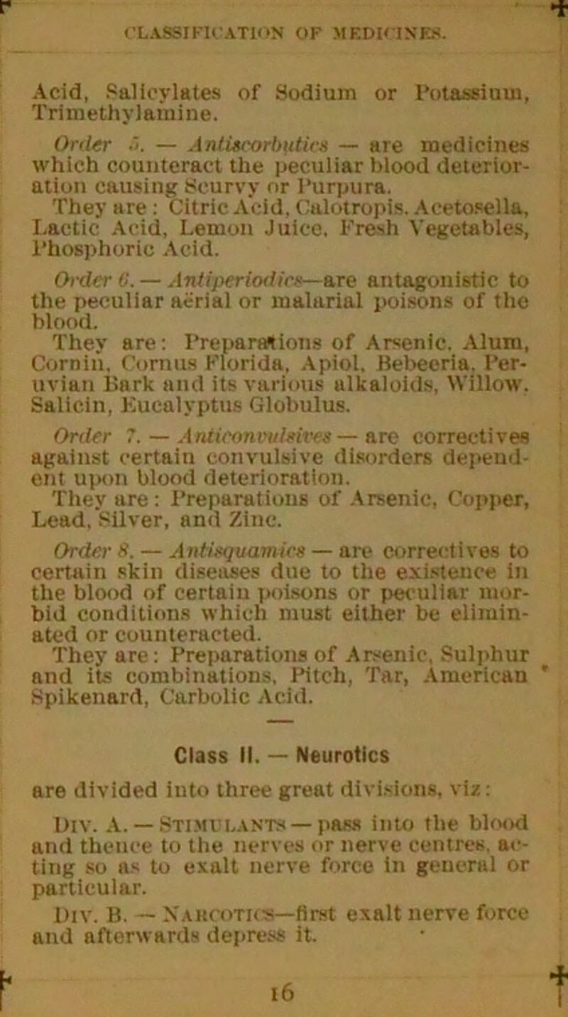 Acid, Salicylates of Sodium or Potassium, Trimethylamine. Order 5. — Antiscorbutics — are medicines which counteract the peculiar blood deterior- ation causing Scurvy or Purpura. They are : Citric Acid, Calotropis. Acetosella, Lactic Acid, Lemon Juice, Fresh Vegetables, Phosphorie Acid. Order 0. — Antiperiodics—are antagonistic to the peculiar aerial or malarial poisons of the blood. They are: Preparations of Arsenic. Alum, Cornin. Cornua Florida, Apiol. Bebecria. Per- uvian Bark and its various alkaloids, Willow. Salicin, Eucalyptus Globulus. Order 7. — Anneonvuleives — are correctives against certain convulsive disorders depeud- ent upon blood deterioration. They are: Preparations of Arsenic, Copper, Lead, Silver, and Zinc. Order it. — Aiitisquamics — arc correctives to certain skin diseases due to the existence in the blood of certain poisons or peculiar mor- bid conditions which must either be elimin- ated or counteracted. They are: Preparations of Arsenic, Sulphur and its combinations, Pitch, Tar, American Spikenard, Carbolic Acid. Class II. — Neurotics are divided into three great divisions, viz: Div. A. — Stimulants — pass into the blood and thence to the nerves or nerve centres, ac- ting so as to exalt nerve force in general or particular. Div. B. — Narcotics—first exalt nerve force and afterwards depress it.