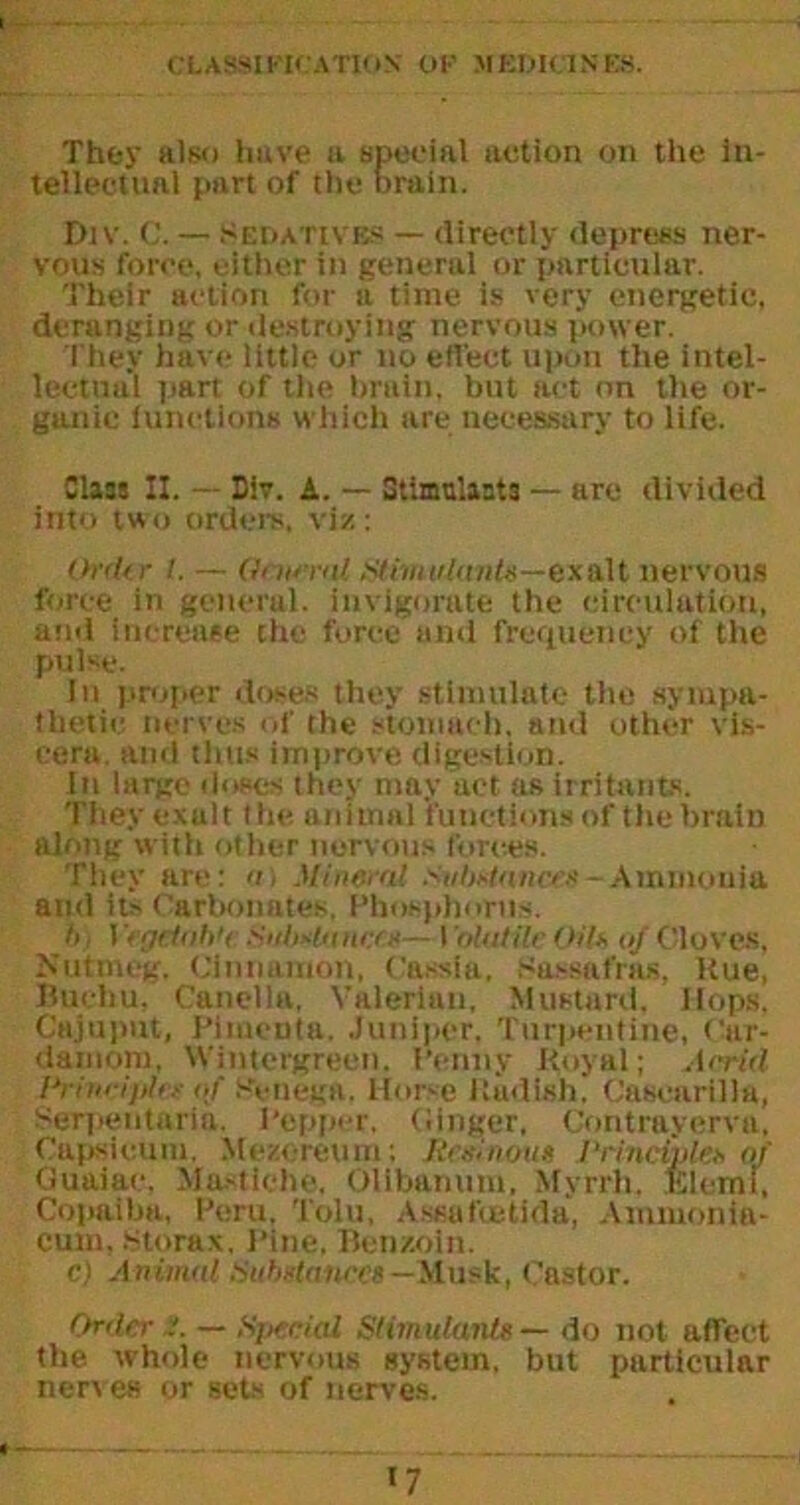 They also have a special action on the in- tellectual part of the brain. Div. C. — Sedatives — directly depress ner- vous force, either in general or particular. Their action for a time is very energetic, deranging or destroying nervous power. They have little or no effect upon the intel- lectual part of the brain, but act on the or- ganic functions which are necessary to life. Class II. — Div. A. — Stimulants — are divided into two orders, viz: Ordtr 1. — Gam-iil Stimulants—exalt nervous force in general, invigorate the circulation, and increase the force and frequency of the pulse. In proper doses they stimulate the sympa- thetic. nerves of the stomach, and other vis- cera. and thus improve digestion. In large doses they may act as irritants. They exalt t he animal functions of the brain along with other nervous forces. They are: >n Mineral Substances-Ammonia and its Carbonates, Phosphorus. h i Vegetable Sulsstanecs— I 'oUUUe Gils of Cloves. Nutmeg. Cinnamon, Cassia, Sassafras, hue, Buehu, Caneila, Valerian, Mustard. Hops. Cajuput, Pimenta. .Juniper, Turpentine, Car- damom, Wintcrgreen. Penny Royal; Acrid Principles of SVnega. Horse Radish. CascarOla, Serpentaria. Pepper, (linger, Contrayerva. Capsicum. Mezcreum; /{ruinous Principles of Guaiac. Ma-stlche. Olibammi, Myrrh. KIcrni, Copaiba, Peru, Tolu, Assufoetida, Ammonia- cum, Storax, Pine, Benzoin. c) Animal {Substances— Musk, Castor. Order /. — Special Stimulants — do not affect the whole nervous system, but particular nerves or sets of nerves. «7