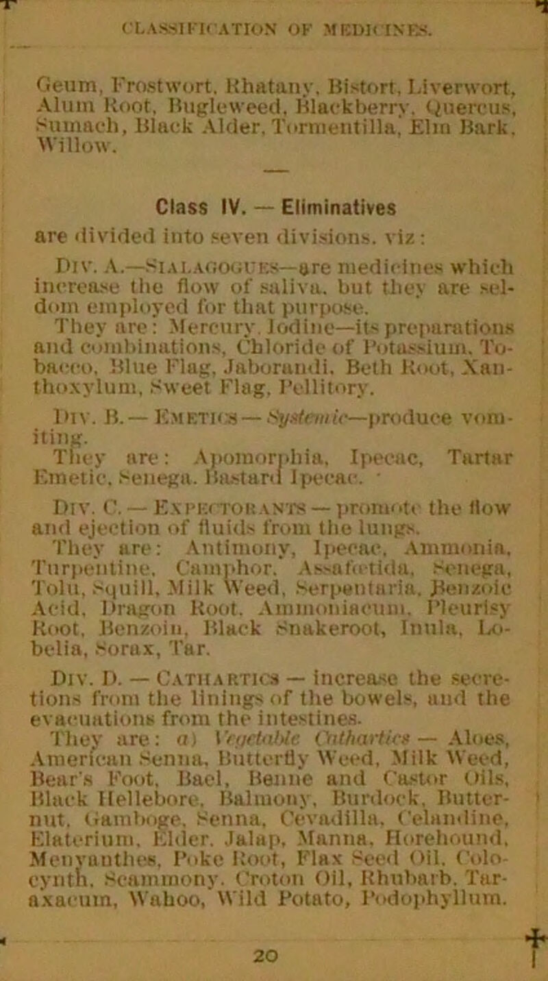Geum, Frostwort, Khatany. Bistort, Liverwort. Alum Hoot, Bugleweed, Blackberry-. Quercus, Sumach, Black Alder. Tortnentilla, Elm Bark. Willow. Class IV. — Eliminatives are divided into seven divisions, viz: Div. A.—Siai.ago*:ues—are medicines which increase the flow of saliva, but they are sel- dom employed for that purpose. They are: Mercury. Iodine—its preparations and combinations, Chloride of Potassium. To- bacco, Blue Flag. Jaboramli. Beth Root, Xan- thoxylum, Sweet Flag. Pellitory. Imv. B. — Emetics — Systemic—produce vom- iting. They are: Apomornbia, Ipecac, Tartar Emetic, senega. Bastard Ipecac. • Div. 0. — Expectorants— promote the flow and ejection of fluids from the lungs. They are: Antimony, Ipecac. Ammonia. Turpentine. Camphor. As-afotida. Senega, Tolu, squill. Milk Weed, Serpentaria. Benzoic Acid. Dragon Hoot. Ammoniacum. Pleurisy Hoot, Benzoin. Black Snakeroot, Inula, Lo- belia, Sorax, Tar. Div. D. — Cathartics — increase the secre- tions front the linings of the bowels, and the evacuations from the intestines. They are: a) IOUharticx— Aloes, American Senna, Butterfly Weed, Milk Weed, Bear's Foot, Bael, Benne and Castor Oils, Black Hellebore. Balmouy, Burdock, Butter- nut. Gamboge, Senna, Cevadilla. Celandine, Elaterium, Elder. Jalap, Manna. Horehound, Menyauthes, Poke Root, Flax Seed Oil. Colo- cynth, Seammony. Croton Oil, Rhubarb. Tar- axacum, Wahoo.’Wild Potato, Podophyllum.