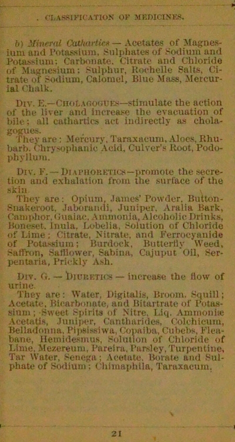 b) Mineral Cathartic« — Acetates of Magnes- ium and Potassium, Sulphates of Sodium and Potassium; Carbonate. Citrate and Chloride of Magnesium; Sulphur, Rochelle Salts, Ci- trate of Sodium, Calomel, Blue Mass, Mercur- ial Chalk. Div. B.—CuotAflOGUES—stimulate the action of the liver and increase the evacuation of bile; all cathartics act indirectly as chola- ^ they are: Mercury, Taraxacum, Aloes, Rhu- barb. Chrysophanie Acid, Culver's Root, Podo- phyllum. Div. P.— Diaphohetics—promote the secre- tion and exhalation from the surface of the skin , They are: Opium, .lames' Powder. Buiton- Snakeroot. Jaborandi, Juniper, Aralia Bark, Camphor, (luaiac. Ammonia, Alcoholic Drinks, Boneset. Inula, Lobelia, Solution of Chloride of Lime ; Citrate, Nitrate, and Ferrocyanide of Potassium; Burdock, Butterfly Weed, Saffron, Safflower, Sabina, Cajuput Oil, Ser- pentaria, Prickly Ash. Div. <t. — Iiiubetks — increase the flow of urine. They are: Water, Digitalis, Broom. Squill; Acetate, Bicarbonate, and Bi tart rate of Potas- sium ; Sweet spirits of Nitre. Liq. Ammonite Acetatis, Juniper, Cantharidcs, Colchicum, Belladonna. Pipsissiwa, Copaiba, Cubebs, Plea- bane, Hemidesmus, Solution of Chloride of Lime. Mezereuru, Pareira, Parsley,Turpentine, Tar Water, Senega; Acetate. Borate and Sul- phate of Sodium ; Chimaphila, Taraxacum.