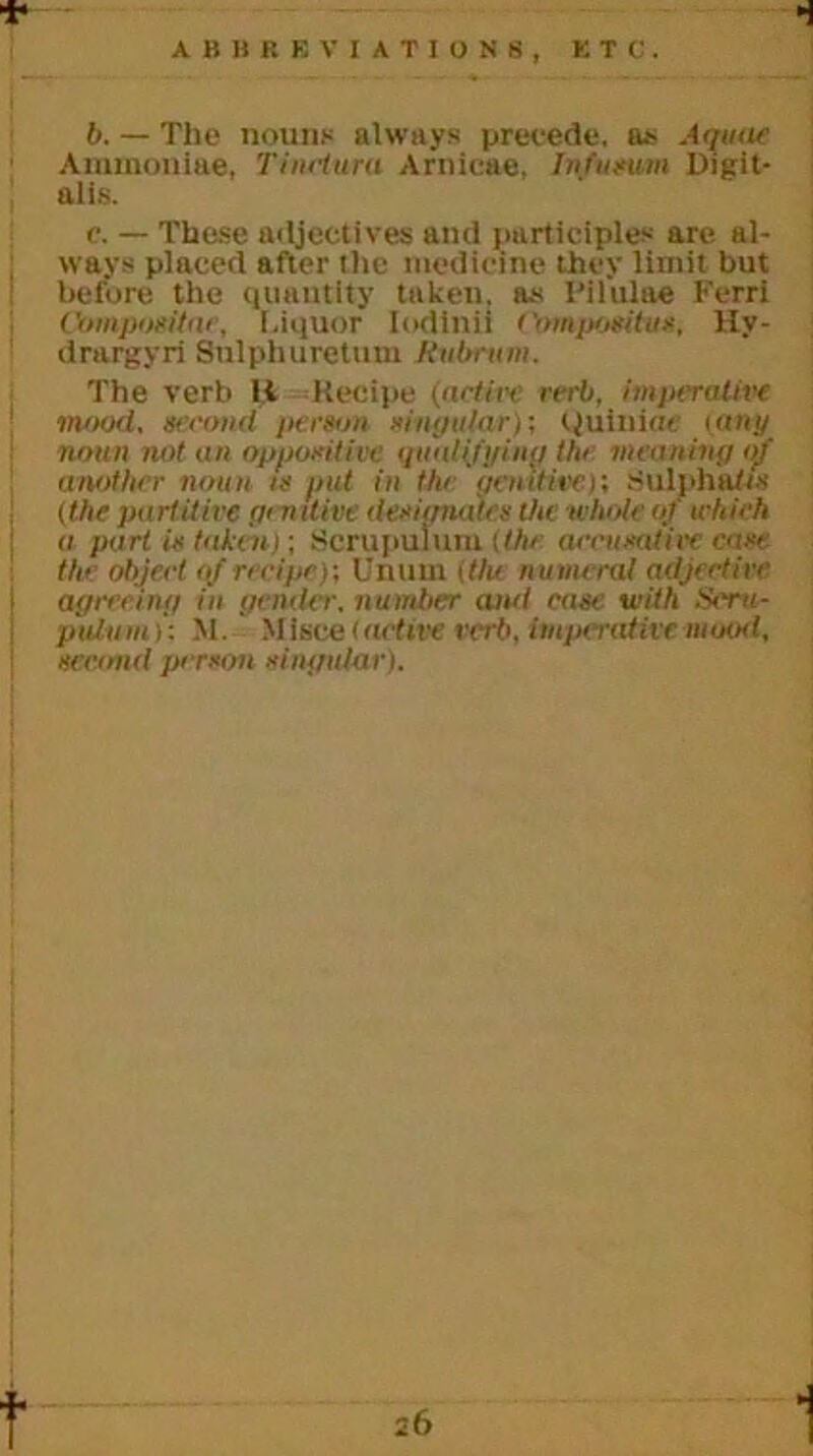 * ABBREVIATIONS, ETC. b. — The nouns always precede, a* Aquae Aminoniae, Tinelura Arnicae, Infusum Digit- alis. c. — These adjectives and participles are al- ways placed after the medicine they limit but before the quantity taken, as Pilulae Ferri Compositor, Liquor Iodtnii ('ompositus, Hv- drargyri Sulphuretum Rubrum. The verb U Recipe (active verb, imperative mood, second person singular)', Quinine iany noun not an appointive qualifying the meaning of another noun is put in the genitive)'. Sulphates (the partitive genitive designates the whole of which a part is taken); Scrupulum (the accusative case, the object <f recipe); Unuin itlu numeral adjective 1 agreeing in gender, number and case with Seru- pulum)’: M. Mlsce (active verb, imperative mood, second person singular).