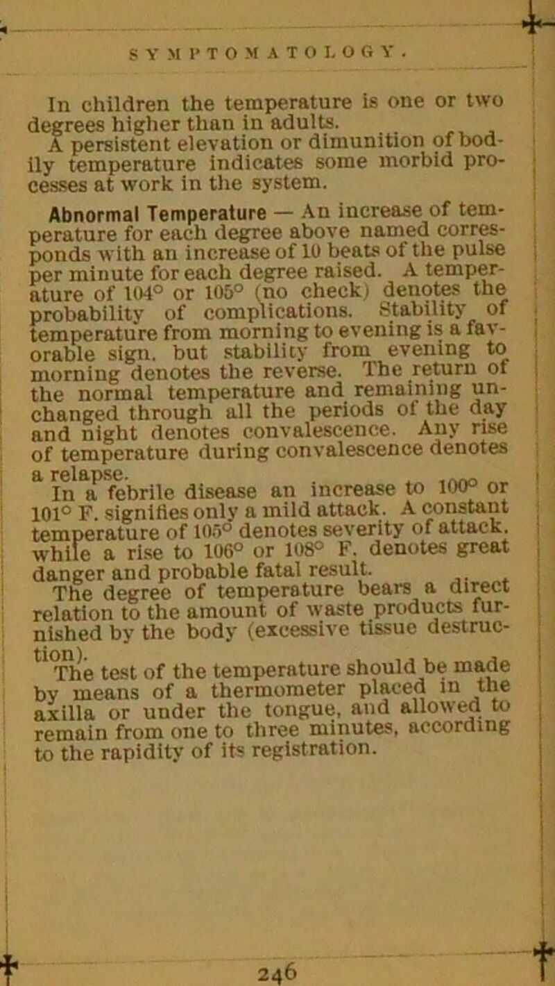 In children the temperature is one or two degrees higher than in adults. A persistent elevation or dimunition of bod- ily temperature indicates some morbid pro- cesses at work in the system. Abnormal Temperature — An increase of tem- perature for each degree above named corres- ponds with an increase of 10 beats of the pulse per minute for each degree raised. A temper- ature of 104° or 105° (no check) denptes the probability of complications. Stability of temperature from morning to evening is a fav- orable sign, but stability from evening to morning denotes the reverse. The return ot the normal temperature and remaining un- changed through all the periods of the day and night denotes convalescence. Any rise of temperature during convalescence denotes a relapse. , . In a febrile disease an increase to 100° or 101° F. signifies onlv a mild attack. A constant temperature of 105° denotes severity of attack, while a rise to 106° or 108° F. denotes great danger and probable fatal result. The degree of temperature bears a direct relation to the amount of waste products fur- nished by the body (excessive tissue destruc- ll<The test of the temperature should be made by means of a thermometer placed in the axilla or under the tongue, and allowed to remain from one to three minutes, according to the rapidity of its registration.