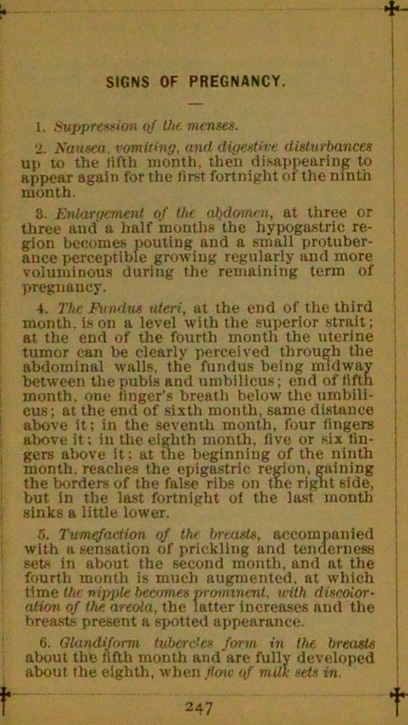 SIGNS OF PREGNANCY. 1. Suppression <>j the menses. 2. Nausea, vomitin'/, and digestive disturbances up to the lifth month, then disappearing to appear again for the first fortnight of the ninth month. 8. Eniart/ement of the abdomen, at three or three and a half months the hypogastric re- gion becomes pouting and a small protuber- ance perceptible growing regularly and more voluminous during the remaining term of pregnancy. 4. The Fundus uteri, at the end of the third month, is on a level with the superior strait; at the end of the fourth month the uterine tumor can be clearly perceived through the abdominal walls, the fundus being midway between the pubis and umbilicus; end of fifth month, one finger's breath below the umbili- cus; at the end of sixth month, same distance above it; in the seventh month, four fingers above it; in the eighth month, five or six fin- gers above it; at the beginning of the ninth month, reaches the epigastric region, gaining the borders of the false ribs on tne rignt side, but in the last fortnight of the last month sinks a little lower. 5. Tumefaction of the breasts, accompanied with a sensation of prickling und tenderness sets in about the second month, and at the fourth month is much augmented, at which time tin nipple becomes prominent, with discolor- ation of the areola, the latter increases and the breasts present a spotted appearance. 6. GUindifomi tubercle* form in the breasts about the fifth month and are fully developed about the eighth, when flow of milk sets in.
