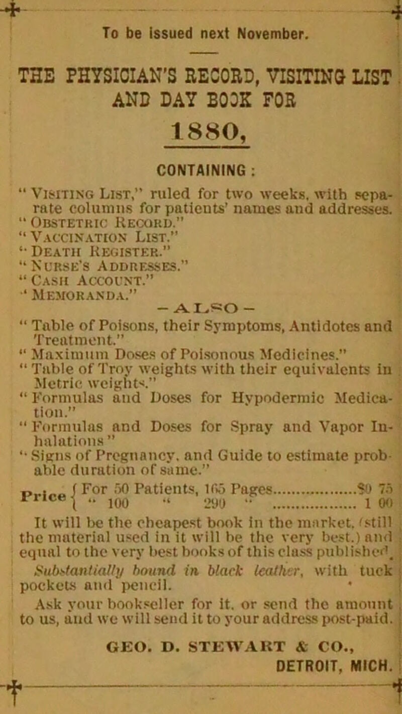 To be issued next November. THE PHYSICIAN'S RECORD, VISITING LIST AND DAY BOOK FOR 1880, CONTAINING : “ Visiting List, ruled for two weeks, with sepa- rate columns for patients’ names and addresses. “ Obstetric Record.” 11 Vaccination List. •• Death Register.” “Nurse’s Addresses. Cash Account.” ‘ Memoranda.” - ALSO - “ Table of Poisons, their Symptoms, Antidotes and Treatment.” “ Maximum Doses of Poisonous Medicines.” “ Table of Troy weights with their equivalents in Metric weights.” “ Formulas and Doses for Hypodermic Medica- tion.” “ Formulas and Doses for Spray and Vapor In- halations ” “ Signs of Pregnancy, and Guide to estimate prob- able duration of same.” . ( For 50 Patients, 105 Pages SO 75 rr,ra \ “ 100 “ 290 “ 1 00 It will lie tlie cheapest book in the market, f still the material used in it will be the very best.) and j equal to the very best books of this cluss published. Substantially bound in black leather, with tuck pockets and pencil. * Ask your bookseller for it. or send the amount , to us, and we will send it to your address post-paid. \ GEO. D. STEWART & CO., DETROIT, MICH.