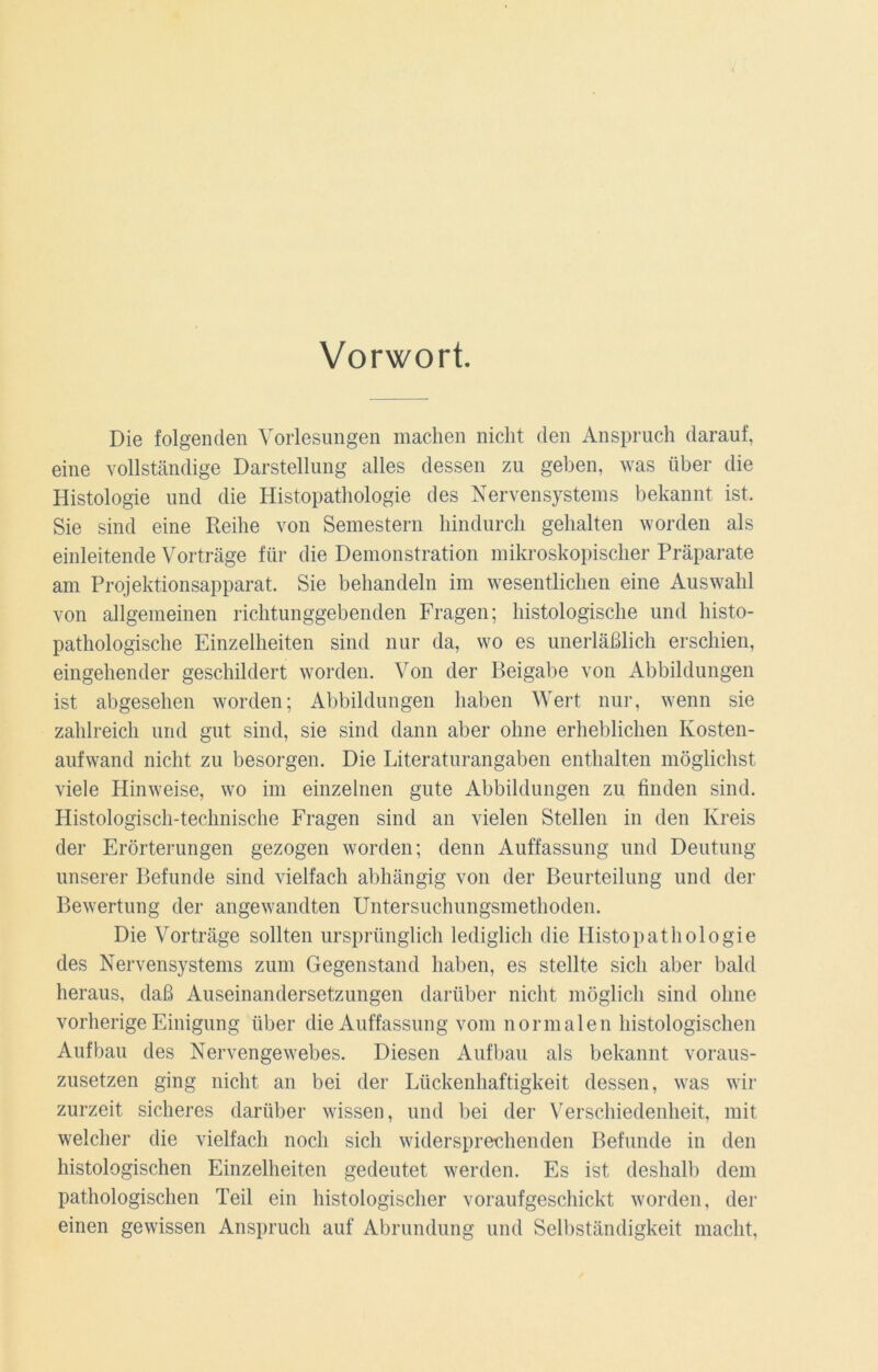 Vorwort. Die folgenden Vorlesungen machen nicht den Anspruch darauf, eine vollständige Darstellung alles dessen zu geben, was über die Histologie und die Histopathologie des Nervensystems bekannt ist. Sie sind eine Reihe von Semestern hindurch gehalten worden als einleitende Vorträge für die Demonstration mikroskopischer Präparate am Projektionsapparat. Sie behandeln im wesentlichen eine Auswahl von allgemeinen richtunggebenden Fragen; histologische und histo- pathologische Einzelheiten sind nur da, wo es unerläßlich erschien, eingehender geschildert worden. Von der Beigabe von Abbildungen ist abgesehen worden; Abbildungen haben Wert nur, wenn sie zahlreich und gut sind, sie sind dann aber ohne erheblichen Kosten- aufwand nicht zu besorgen. Die Literaturangaben enthalten möglichst viele Hinweise, wo im einzelnen gute Abbildungen zu finden sind. Histologisch-technische Fragen sind an vielen Stellen in den Kreis der Erörterungen gezogen worden; denn Auffassung und Deutung unserer Befunde sind vielfach abhängig von der Beurteilung und der Bewertung der angewandten Untersuchungsmethoden. Die Vorträge sollten ursprünglich lediglich die Histopathologie des Nervensystems zum Gegenstand haben, es stellte sich aber bald heraus, daß Auseinandersetzungen darüber nicht möglich sind ohne vorherige Einigung über die Auffassung vom normalen histologischen Aufbau des Nervengewebes. Diesen Aufbau als bekannt voraus- zusetzen ging nicht an bei der Lückenhaftigkeit dessen, was wir zurzeit sicheres darüber wissen, und bei der Verschiedenheit, mit welcher die vielfach noch sich widersprechenden Befunde in den histologischen Einzelheiten gedeutet werden. Es ist deshalb dem pathologischen Teil ein histologischer voraufgeschickt worden, der einen gewissen Anspruch auf Abrundung und Selbständigkeit macht,