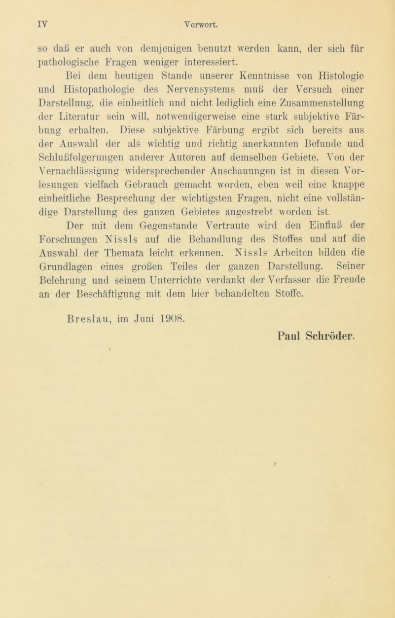 so daß er auch von demjenigen benutzt werden kann, der sich für pathologische Fragen weniger interessiert. Bei dem heutigen Stande unserer Kenntnisse von Histologie und Histopathologie des Nervensystems muß der Versuch einer Darstellung, die einheitlich und nicht lediglich eine Zusammenstellung der Literatur sein will, notwendigerweise eine stark subjektive Fär- bung erhalten. Diese subjektive Färbung ergibt sich bereits aus der Auswahl der als wichtig und richtig anerkannten Befunde und Schlußfolgerungen anderer Autoren auf demselben Gebiete. Von der Vernachlässigung widersprechender Anschauungen ist in diesen Vor- lesungen vielfach Gebrauch gemacht worden, eben weil eine knappe einheitliche Besprechung der wichtigsten Fragen, nicht eine vollstän- dige Darstellung des ganzen Gebietes angestrebt worden ist. Der mit dem Gegenstände Vertraute wird den Einfluß der Forschungen Nissls auf die Behandlung des Stoffes und auf die Auswahl der Themata leicht erkennen. Nissls Arbeiten bilden die Grundlagen eines großen Teiles der ganzen Darstellung. Seiner Belehrung und seinem Unterrichte verdankt der Verfasser die Freude an der Beschäftigung mit dem hier behandelten Stoffe. Breslau, im Juni 1908. Paul Schröder.